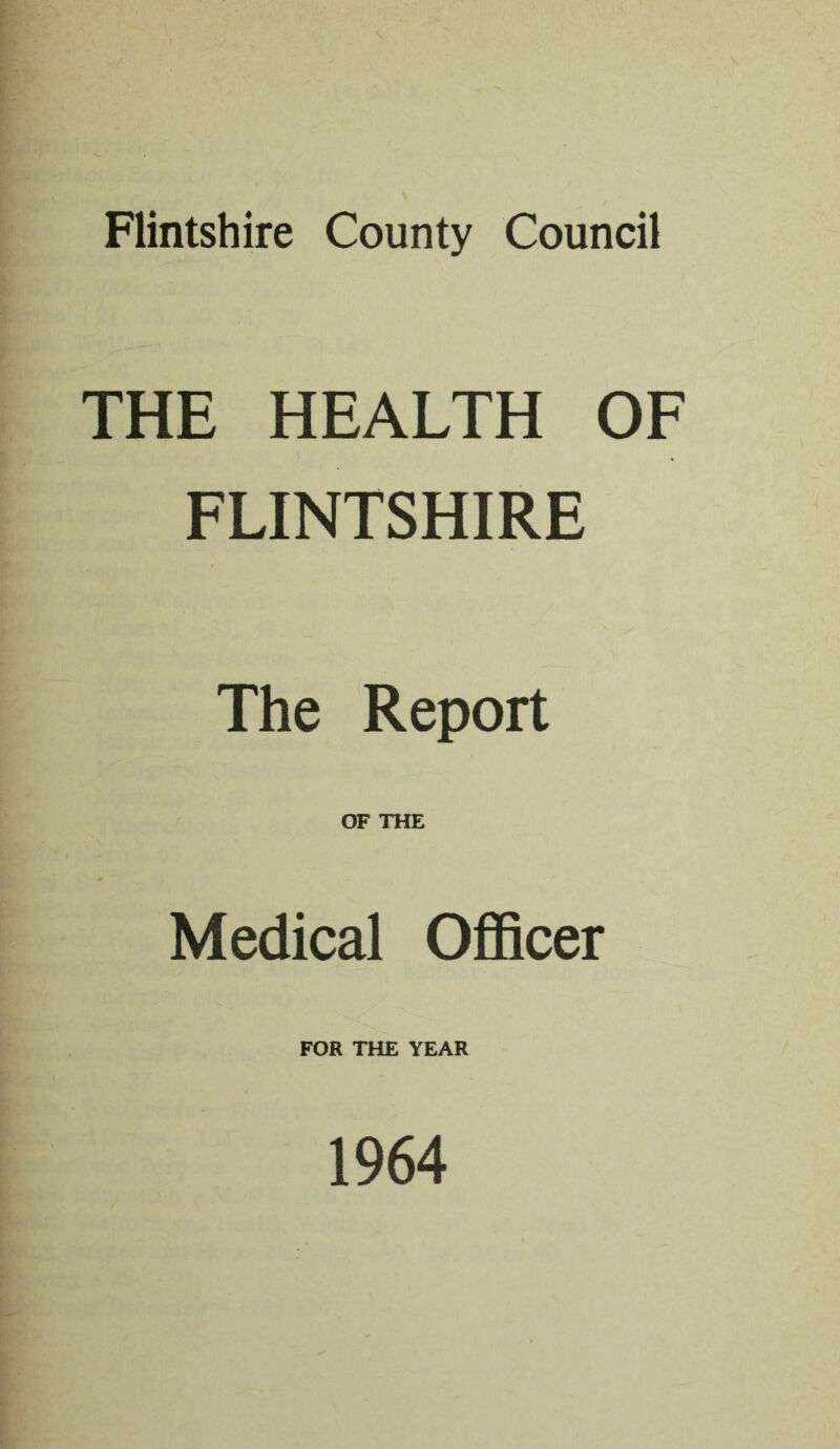 Flintshire County Council THE HEALTH OF FLINTSHIRE The Report OF THE Medical Officer FOR THE YEAR 1964
