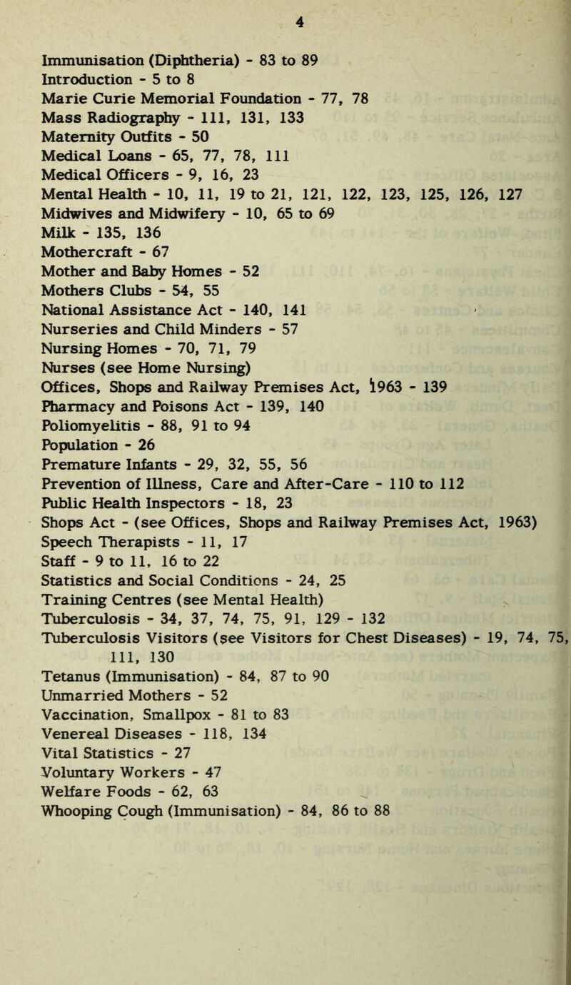 Immunisation (Diphtheria) - 83 to 89 Introduction - 5 to 8 Marie Curie Memorial Foundation - 77, 78 Mass Radiography - 111, 131, 133 Maternity Outfits - 50 Medical Loans - 65, 77, 78, 111 Medical Officers - 9, 16, 23 Mental Health - 10, 11, 19 to 21, 121, 122, 123, 125, 126, 127 Midwives and Midwifery - 10, 65 to 69 Milk - 135, 136 Mothercraft - 67 Mother and Baby Homes - 52 Mothers Clubs - 54, 55 National Assistance Act - 140, 141 Nurseries and Child Minders - 57 Nursing Homes - 70, 71, 79 Nurses (see Home Nursing) Offices, Shops and Railway Premises Act, !l963 - 139 Pharmacy and Poisons Act - 139, 140 Poliomyelitis - 88, 91 to 94 Population - 26 Premature Infants - 29, 32, 55, 56 Prevention of Illness, Care and After-Care - 110 to 112 Public Health Inspectors - 18, 23 Shops Act - (see Offices, Shops and Railway Premises Act, 1963) Speech Therapists - 11, 17 Staff - 9 to 11, 16 to 22 Statistics and Social Conditions - 24, 25 Training Centres (see Mental Health) Tuberculosis - 34, 37, 74, 75, 91, 129 - 132 Tuberculosis Visitors (see Visitors for Chest Diseases) - 19, 74, 75, 111, 130 Tetanus (Immunisation) - 84, 87 to 90 Unmarried Mothers - 52 Vaccination, Smallpox - 81 to 83 Venereal Diseases - 118, 134 Vital Statistics - 27 Voluntary Workers - 47 Welfare Foods - 62, 63 Whooping Cough (Immunisation) - 84, 86 to 88