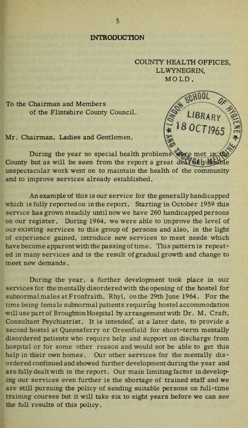 INTOODUCnON COUNTY HEALTH OFFICES, LLWYNEGRIN, MOLD . To the Chairman and Members of the Flintshire County Council. Mr. Chairman, Ladies and Gentlemen, During the year no special health problems^ Cotinty but as will be seen from the report a great unspectacular work went on to maintain the health of the community and to improve services already established. An example of this is our service for the generally handicapped which is fully reported on in the report. Starting in October 1959 this service has grown steadily until now we have 260 handicapped persons on our register. During 1964, we were able to improve the level of our existing services to this group of persons and also, in the light of experience gained, introduce new services to meet needs which havebecomeapparentwiththepassingoftime. Thispatternis repeat- ed in many services and is the result of gradual growth and change to meet new demands. During the year, a further development took place in our services for the mentally disordered with the opening of the hostel for subnormal males at Fronfraith, Rhyl, on the 29th June 1964. For the time being female subnormal patients requiring hostel accommodation will use part of Broughton Hospital by arrangement with Dr. M. Craft, Consultant Psychiatrist. It is intended’, at a later date, to provide a second hostel at Queensferry or Greenfield for short-term mentally disordered patients who require help and support on discharge from hospital or for some other reason and would not be able to get this help in their own homes. Our other services for the mentally dis- ordered continued and showed further development during the year and are fully dealt with in the report. Our main limiting factor in develop- ing our services even further is the shortage of trained staff and we are still pursuing the policy of sending suitable persons on full-time training courses but it will take six to eight years before we can see the full results of this policy.
