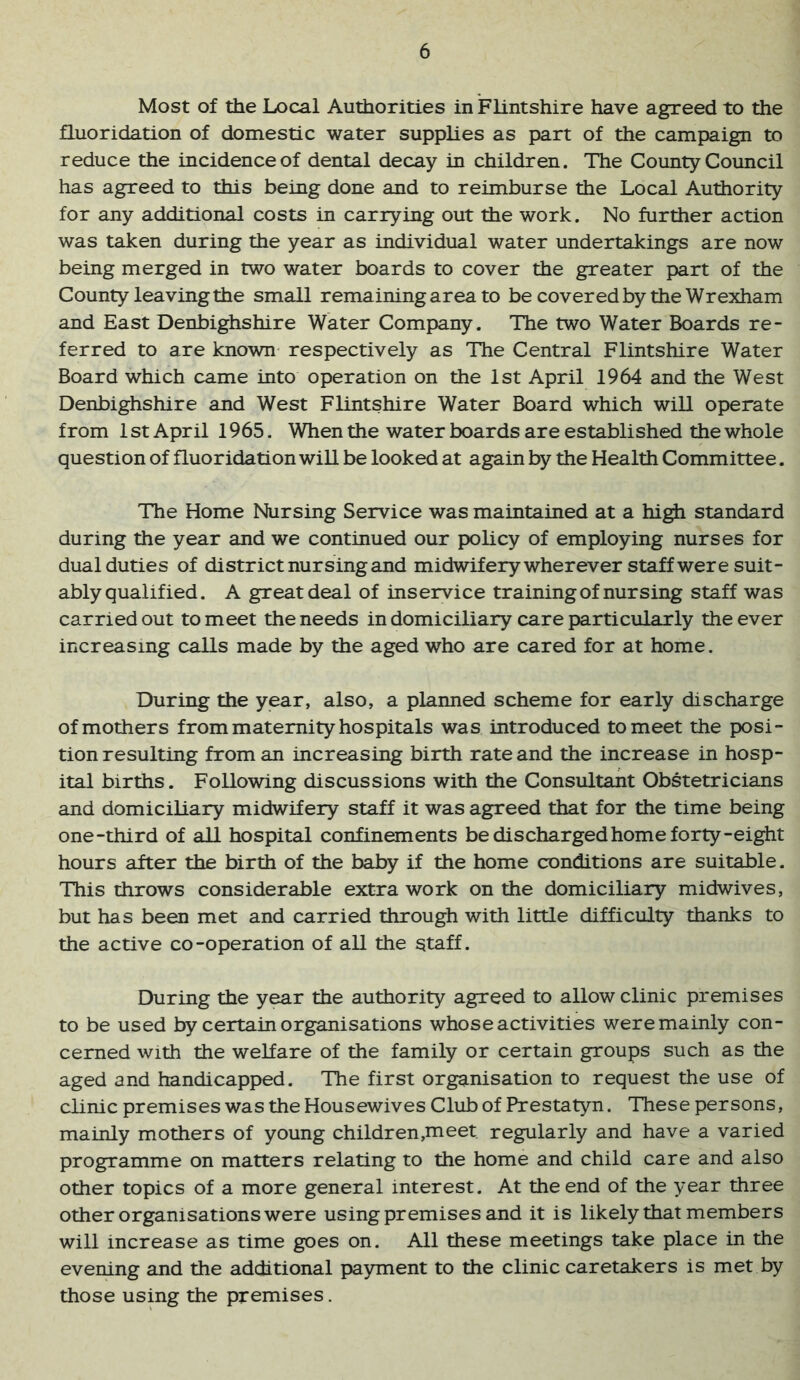 Most of the Local Authorities in Flintshire have agreed to the fluoridation of domestic water supplies as part of the campaign to reduce the incidence of dental decay in children. The County Council has agreed to this being done and to reimburse the Local Authority for any additional costs in carrying out the work. No further action was taken during the year as individual water undertakings are now being merged in two water boards to cover the greater part of the County leaving the small remaining area to be covered by the Wrexham and East Denbighshire Water Company. The two Water Boards re- ferred to are known respectively as The Central Flintshire Water Board which came into operation on the 1st April 1964 and the West Denbighshire and West Flintshire Water Board which will operate from 1 St April 1965, When the water boards are established the whole question of fluoridation will be looked at again by the Health Committee. The Home Nursing Service was maintained at a hi^ standard during the year and we continued our policy of employing nurses for dual duties of district nursing and midwifery wherever staff were suit- ably qualified. A great deal of inservice training of nursing staff was carried out to meet the needs in domiciliary care particularly the ever increasing calls made by the aged who are cared for at home. During the year, also, a planned scheme for early discharge of mothers from maternity hospitals was introduced to meet the posi- tion resulting from an increasing birth rate and the increase in hosp- ital births. Following discussions with the Consultant Obstetricians and domiciliary midwifery staff it was agreed that for the time being one-third of all hospital confinements be discharged home forty-eight hours after the birth of the baby if the home conditions are suitable. This throws considerable extra work on the domiciliary midwives, but has been met and carried through with little difficulty thanks to the active co-operation of all the staff. During the year the authority agreed to allow clinic premises to be used by certain organisations whose activities were mainly con- cerned with the welfare of the family or certain groups such as the aged and handicapped. The first organisation to request the use of clinic premises was the Housewives Club of Prestatyn. These persons, mainly mothers of young children,meet regularly and have a varied programme on matters relating to the home and child care and also other topics of a more general interest. At the end of the year three other organisations were using premises and it is likely that members will increase as time goes on. All these meetings take place in the evening and the additional payment to the clinic caretakers is met by those using the premises.
