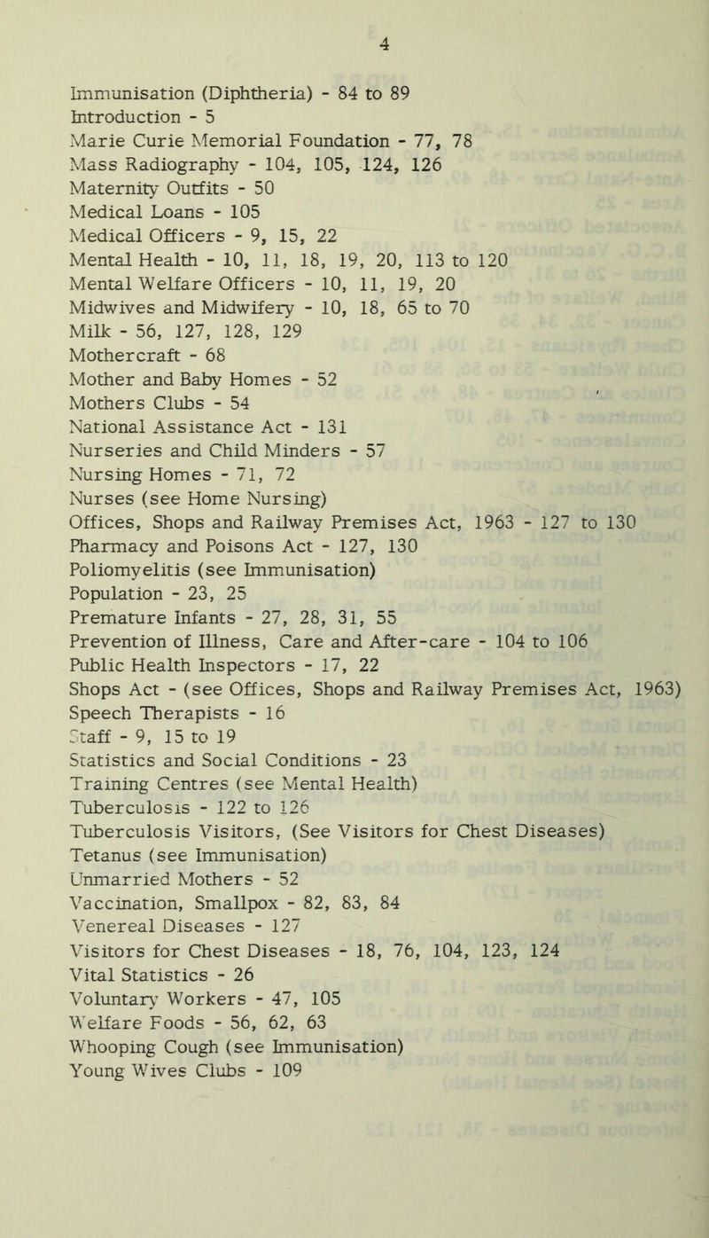 Immunisation (Diphtheria) - 84 to 89 Introduction - 5 Marie Curie Memorial Foundation - 77, 78 Mass Radiography - 104, 105, 124, 126 Maternity Outfits - 50 Medical Loans - 105 Medical Officers - 9, 15, 22 Mental Health - 10, 11, 18, 19, 20, 113 to 120 Mental Welfare Officers - 10, 11, 19, 20 Midwives and Midwifery - 10, 18, 65 to 70 Milk - 56, 127, 128, 129 Mothercraft - 68 Mother and Baby Homes - 52 Mothers Clubs - 54 National Assistance Act - 131 Nurseries and Child Minders - 57 Nursing Homes - 71, 72 Nurses (see Home Nursing) Offices, Shops and Railway Premises Act, 1963 - 127 to 130 Pharmacy and Poisons Act - 127, 130 Poliomyelitis (see Immunisation) Population - 23, 25 Premature Infants - 27, 28, 31, 55 Prevention of Illness, Care and After-care - 104 to 106 Public Health Inspectors - 17, 22 Shops Act - (see Offices, Shops and Railway Premises Act, 1963) Speech Therapists - 16 :;taff - 9, 15 to 19 Statistics and Social Conditions - 23 Training Centres (see Mental Health) Tuberculosis - 122 to 126 Tuberculosis Visitors, (See Visitors for Chest Diseases) Tetanus (see Immunisation) Unmarried Mothers - 52 Vaccination, Smallpox - 82, 83, 84 Venereal Diseases - 127 Visitors for Chest Diseases - 18, 76, 104, 123, 124 Vital Statistics - 26 Voluntaiy^ Workers - 47, 105 Welfare Foods - 56, 62, 63 Whooping Cough (see Immunisation) Young V/ives Clubs - 109