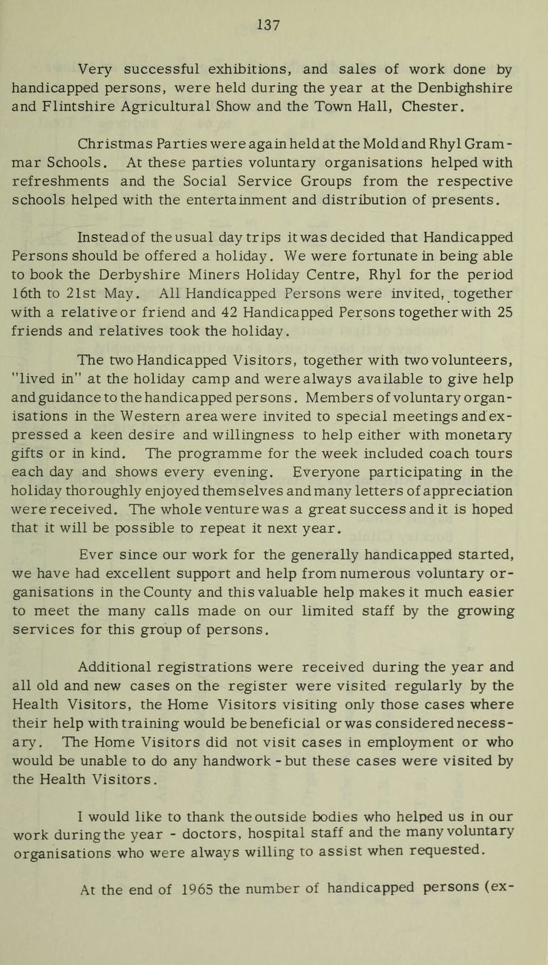 Very successful exhibitions, and sales of work done by handicapped persons, were held during the year at the Denbighshire and Flintshire Agricultural Show and the Town Hall, Chester. Christmas Parties were again held at the Mold and Rhyl Gram - mar Schools. At these parties voluntary organisations helped with refreshments and the Social Service Groups from the respective schools helped with the entertainment and distribution of presents. Instead of the usual day trips it was decided that Handicapped Persons should be offered a holiday. We were fortunate in being able to book the Derbyshire Miners Holiday Centre, Rhyl for the period 16th to 21st May. All Handicapped Persons were invited,_together with a relative or friend and 42 Handicapped Persons together with 25 friends and relatives took the holiday. The two Handicapped Visitors, together with two volunteers, lived in at the holiday camp and were always available to give help and guidance to the handicapped persons. Members of voluntary organ- isations in the Western area were invited to special meetings and ex- pressed a keen desire and willingness to help either with monetary gifts or in kind. The programme for the week included coach tours each day and shows every evening. Everyone participating in the holiday thoroughly enjoyed themselves and many letters of appreciation were received. The whole venture was a great success and it is hoped that it will be possible to repeat it next year. Ever since our work for the generally handicapped started, we have had excellent support and help from numerous voluntary or- ganisations in the County and this valuable help makes it much easier to meet the many calls made on our limited staff by the growing services for this group of persons. Additional registrations were received during the year and all old and new cases on the register were visited regularly by the Health Visitors, the Home Visitors visiting only those cases where their help with training would be beneficial or was considered necess- ary. The Home Visitors did not visit cases in employment or who would be unable to do any handwork - but these cases were visited by the Health Visitors. I would like to thank the outside bodies who helped us in our work during the year - doctors, hospital staff and the many voluntary organisations who were always willing to assist when requested. At the end of 1965 the number of handicapped persons (ex-