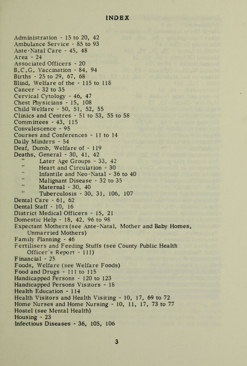 INDEX Administration - 15 to 20, 42 Ambulance Service - 85 to 93 Ante-Natal Care - 45, 48 Area - 24 Associated Officers - 20 B.C.G, Vaccination - 84, 94 Births - 25 to 29, 67, 68 Blind, Welfare of the - 115 to 118 Cancer - 32 to 35 Cervical Cytology - 46, 47 Chest Physicians - 15, 108 Child Welfare - 50, 51, 52, 55 Clinics and Centres - 51 to 53, 55 to 58 Committees - 43, 115 Convalescence - 95 Courses and Conferences - 11 to 14 Daily Minders - 54 Deaf, Dumb, Welfare of - 119 Deaths, General - 30, 41, 42  Later Age Groups - 33, 42 Heart and Circulation - 30 Infantile and Neo-Natal - 36 to 40 Malignant Disease - 32 to 35 Maternal - 30, 40 ” Tuberculosis - 30, 31, 106, 107 Dental Care - 61, 62 Dental Staff - 10, 16 District Medical Officers - 15, 21 Domestic Help - 18, 42, 96 to 98 Expectant Mothers (see Ante-Natal, Mother and Baby Homes, Unmarried Mothers) Family Planning - 46 Fertilisers and Feeding Stuffs (see County Public Health Officer’s Report - 111) Financial - 25 Foods, Welfare (see Welfare Foods) Food and Drugs - 111 to 115 Handicapped Persons - 120 to 123 Handicapped Persons Visitors - 18 Health Education - 114 Health Visitors and Health Visiting - 10, 17, 69 to 72 Home Nurses and Home Nursing - 10, 11, 17, 73 to 77 Hostel (see Mental Health) Housing - 23 Infectious Diseases - 36, 105, 106