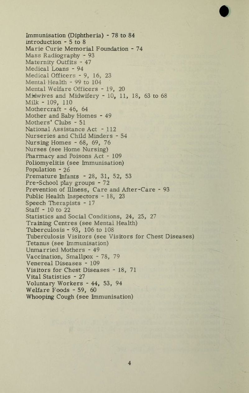 Immunisation (Diphtheria) - 78 to 84 introduction - 5 to 8 Marie Curie Memorial Foundation - 74 Mass Radiography - 93 Maternity Outfits - 47 Medical Loans - 94 Medical Officers - 9, 16, 23 Mental Health - 99 to 104 Mental Welfare Officers - 19, 20 Misiwives and Midwifery - 10, 11, 18, 63 to 68 Milk - 109, no Mothercraft - 46, 64 Mother and Baby Homes - 49 Motliers* Clubs - 51 National Assistance Act - 112 Nurseries and Child Minders - 54 Nursing Homes - 68, 69, 76 Nurses (see Home Nursing) Pharmacy and Poisons Act “109 Poliomyelitis (see Immunisation) Population - 26 Premature Infants ” 28, 31, 52, 53 Pre-School play groups - 72 Prevention of Illness, Care and After-Care - 93 Public Health Inspectors - 18, 23 Speech Therapists - 17 Staff - 10 to 22 Statistics and Social Conditions, 24, 25, 27 Training Centres (see Mental Health) Tuberculosis - 93, 106 to 108 Tuberculosis Visitors (see Visitors for Chest Diseases) Tetanus (see Immunisation) Unmarried Mothers - 49 Vaccination, Smallpox - 78, 79 Venereal Diseases - 109 Visitors for Chest Diseases - 18, 71 Vital Statistics - 27 Voluntarj^ Workers - 44, 53, 94 Welfare Foods - 59, 60 Whooping Cough (see Immunisation)