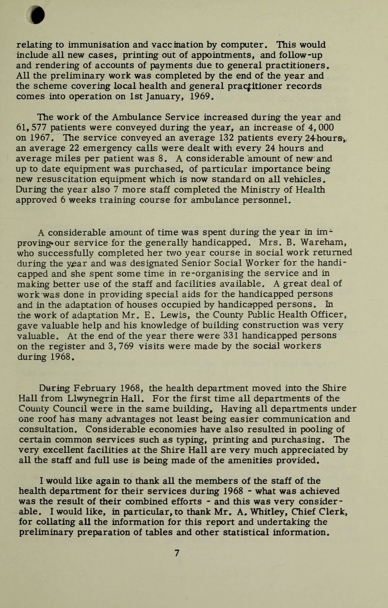 • relating to immunisation and vaccination by computer. This would include all new cases, printing out of appointments, and follow-up and rendering of accounts of payments due to general practitioners. All the preliminary work was completed by the end of the year and the scheme covering local health and general practitioner records comes into operation on 1st January, 1969. The work of the Ambulance Service increased during the year and 61, 577 patients were conveyed during the year, an increase of 4,000 on 1967. The service conveyed an average 132 patients every 24-hours-, an average 22 emergency calls were dealt witli every 24 hours and average miles per patient v/as 8. A considerable amount of new and up to date equipment was purchased, of particular importance being new resuscitation equipment which is now standard on all vehicles. During the year also 7 more staff completed the Ministry of Health approved 6 weeks training course for ambulance personnel. A considerable amount of time was spent during the year in im- proving* our service for the generally handicapped. Mrs. B. Wareham, who successfully completed her tv/o year course in social work returned during the year and was designated Senior Social Worker for the handi- capped and she spent some time in re-organising the service and in making better use of the staff and facilities available. A great deal of work was done in providing special aids for the handicapped persons and in the adaptation of houses occupied by handicapped persons. In the work of adaptation Mr. E. Lewis, the County Public Health Officer, gave valuable help and his knowledge of building construction was very valuable. At the end of the year there were 331 handicapped p>ersons on the register and 3, 769 visits were made by the social workers during 1968. During February 1968, the health department moved into the Shire Hall from Llwynegrin Hall. For the first time all departments of the County Council were in the same building. Having all departments under one roof has many advantages not least being easier communication and consultation. Considerable economies have also resulted in pooling of certain common services such as typing, printing and purchasing. The very excellent facilities at the Shire Hall are very much appreciated by all the staff and full use is being made of the amenities provided. I would like again to thank all the members of the staff of the health dep>artment for their services during 1968 - what was achieved was the result of their combined efforts - and this was very consider- able. I would like, in p>articular, to thank Mr. A. Whitley, Chief Clerk, for collating all the information for this repx>rt and undertaking the preliminary prep>aration of tables and other statistical information.