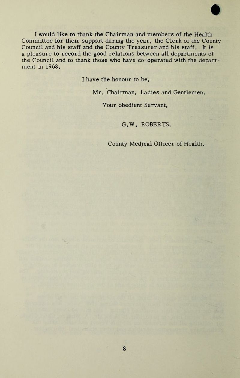I would like to thank the Chairman and members of the Health Committee for tlieir support during the year, the Clerk of the County Council and his staff and the County Treasurer and his staff. It is a pleasure to record the good relations between all departments of the Council and to thank those who have co-operated with the dejDart- ment in 1968. I have the honour to be, Mr. Chairman, Ladies and Gentlemen, Your obedient Servant, G.W. ROBERTS, County Medical Officer of Health.