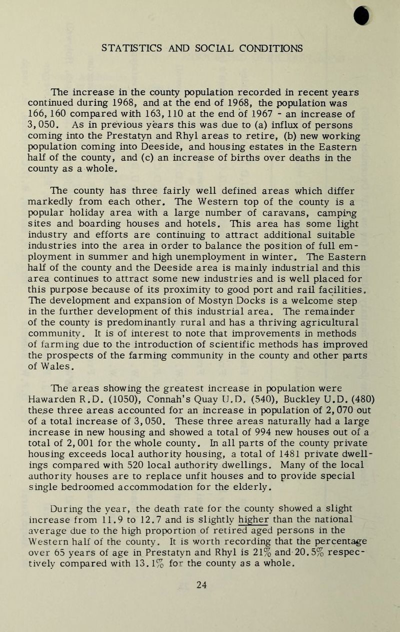 STATISTICS AND SOCIAL CONDITIONS The increase in the county population recorded in recent years continued during 1968, and at the end of 1968, the population was 166, 160 compared with 163, 110 at the end of 1967 - an increase of 3, 050. As in previous years this was due to (a) influx of persons coming into the Prestatyn and Rhyl areas to retire, (b) new working population coming into Deeside, and housing estates in the Eastern half of the county, and (c) an increase of births over deaths in the county as a whole. The county has three fairly well defined areas which differ markedly from each other. The Western top of the county is a popular holiday area with a large number of caravans, camping sites and boarding houses and hotels. This area has some light industry and efforts are continuing to attract additional suitable industries into the area in order to balance the position of full em- ployment in summer and high unemployment in winter. The Eastern half of the county and the Deeside area is mainly industrial and this area continues to attract some new industries and is well placed for this purpose because of its proximity to good port and rail facilities. The development and expansion of Mostyn Docks is a welcome step in the further development of this industrial area. The remainder of the county is predominantly rural and has a thriving agricultural community. It is of interest to note that improvements in methods of farming due to the introduction of scientific methods has improved the prospects of the farming community in the county and other parts of Wales. The areas showing the greatest increase in population were HawardenR.D. (1050), Connah’s Quay IJ.D. (540), Buckley U.D. (480) these three areas accounted for an increase in population of 2,070 out of a total increase of 3,050. These three areas naturally had a large increase in new housing and showed a total of 994 new houses out of a total of 2,001 for the whole county”. In all parts of the county private housing exceeds local authority housing, a total of 1481 private dwell- ings compared with 520 local authority dwellings. Many of the local authority houses are to replace unfit houses and to provide special single bedroomed accommodation for the elderly. During the year, the death rate for the county showed a slight increase from 11.9 to 12.7 and is slightly higher than the national average due to the high proportion of retired aged persons in the Western half of the county. It is worth recording that the percentage over 65 years of age in Prestatyn and Rhyl is 21% and 20.5% respec- tively compared with 13.1% for the county as a whole.