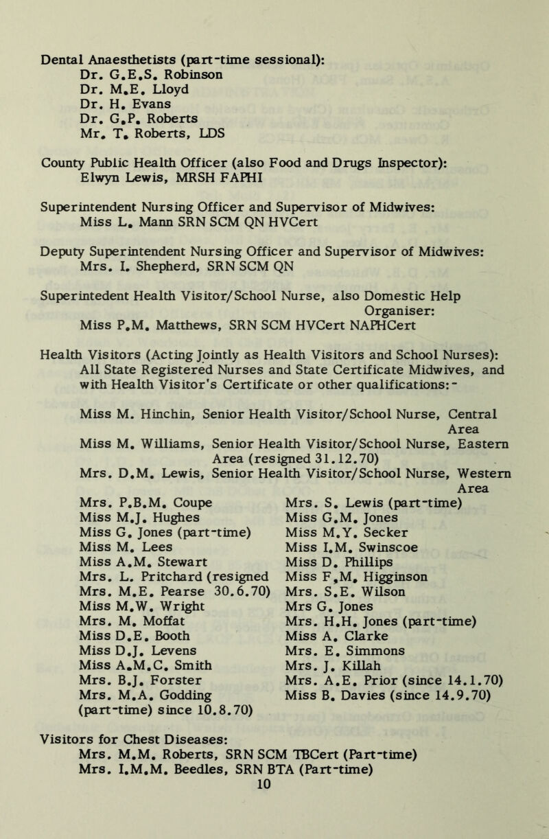 Dental Anaesthetists (part-time sessional): Dr. G.E.S, Robinson Dr. M.E, Lloyd Dr. H. Evans Dr, G.P. Roberts Mr. T. Roberts, LDS County Public Health Officer (also Food and Drugs Inspector): Elwyn Lewis, MRSH FAPHI Superintendent Nursing Officer and Supervisor of Midwives: Miss L. Mann SRN SCM QN HVCert Deputy Superintendent Nursing Officer and Supervisor of Midwives: Mrs. I. Shepherd, SRN SCM QN Superintedent Health Visitor/School Nurse, also Domestic Help Organiser: Miss P.M. Matthews, SRN SCM HVCert NAPHCert Health Visitors (Acting Jointly as Health Visitors and School Nurses): All State Registered Nurses and State Certificate Midwives, and with Health Visitor's Certificate or other qualifications:- Miss M. Hinchin, Senior Health Visitor/School Nurse, Central Area Miss M, Williams, Senior Health Visitor/School Nurse, Eastern Area (resigned 31.12.70) Mrs. D.M. Lewis, Senior Health Visitor/School Nurse, Western Area Mrs. P.B.M, Coupe Miss M,J. Hughes Miss G, Jones (part-time) Miss M, Lees Miss A.M. Stewart Mrs, L, Pritchard (resigned Mrs. M.E, Pearse 30.6.70) Miss M,W. Wright Mrs. M. Moffat Miss D,E, Booth Miss D.J, Levens Miss A.M.C, Smith Mrs. B.J, Forster Mrs. M.A, Godding (part-time) since 10.8.70) Mrs. S, Lewis (part-time) Miss G,M, Jones Miss M.Y, Seeker Miss I,M, Swinscoe Miss D. Phillips Miss F,M. Higginson Mrs. S,E, Wilson Mrs G, Jones Mrs. H.H. Jones (part-time) Miss A, Clarke Mrs. E. Simmons Mrs. J. Killah Mrs. A.E, Prior (since 14.1.70) Miss B, Davies (since 14.9.70) Visitors for Chest Diseases: Mrs. M.M, Roberts, SRN SCM TBCert (Part-time) Mrs. I.M.M. Beedles, SRN BTA (Part-time)