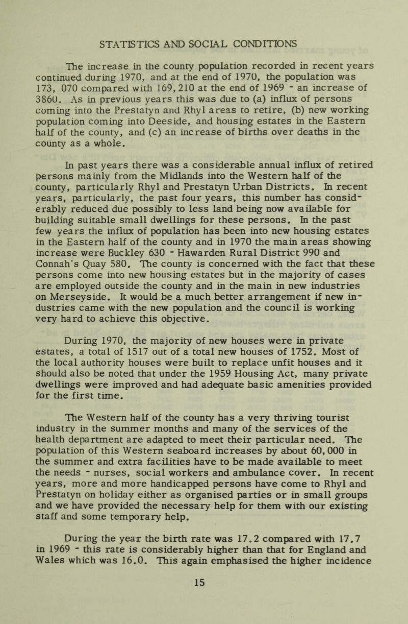 STATISTICS AND SOCIAL CONDITIONS The increase in the county population recorded in recent years continued during 1970, and at the end of 1970, the population was 173, 070 compared with 169,210 at the end of 1969 - an increase of 3860. As in previous years this was due to (a) influx of persons coming into the Prestatyn and Rhyl areas to retire, (b) new working population coming Luto Deeside, and housing estates in the Eastern half of the county, and (c) an increase of births over deaths in the county as a whole. In past years there was a considerable annual influx of retired persons mainly from the Midlands into the Western half of the county, particularly Rhyl and Prestatyn Urban Districts, In recent years, particularly, the past four years, this number has consid- erably reduced due possibly to less land being now available for building suitable small dwellings for these persons. In the past few years the influx of population has been into new housing estates in the Eastern half of the county and in 1970 the main areas showing increase were Buckley 630 - Hawarden Rural District 990 and Connah's Quay 580. The county is concerned with the fact that these persons come into new housing estates but in the majority of cases are employed outside the county and in the main in new industries on Merseyside. It would be a much better arrangement if new in- dustries came with the new population and the council is working very hard to achieve this objective. During 1970, the majority of new houses were in private estates, a total of 1517 out of a total new houses of 1752. Most of the local authority houses were buUt to replace unfit houses and it should also be noted that under the 1959 Housing Act, many private dwellings were improved and had adequate basic amenities provided for the first time. The Western half of the county has a very thriving tourist industry in the summer months and many of the services of the health department are adapted to meet their particular need. The population of this Western seaboard increases by about 60,000 in the summer and extra facilities have to be made available to meet the needs - nurses, social workers and ambulance cover. In recent years, more and more handicapped persons have come to Rhyl and Prestatyn on holiday either as organised parties or in small groups and we have provided the necessary help for them with our existing staff and some temporary help. During the year the birth rate was 17.2 compared with 17.7 in 1969 - this rate is considerably higher than that for England and Wales which was 16.0. This again emphasised the higher incidence