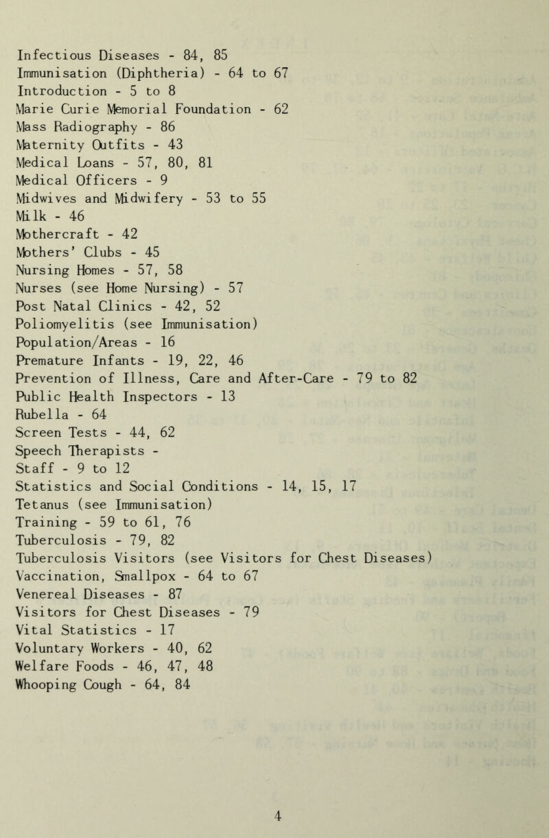 Infectious Diseases - 84, 85 Immunisation (Diphtheria) - 64 to 67 Introduction - 5 to 8 Marie Curie Memorial Foundation - 62 Mass Radiography - 86 Maternity Outfits - 43 Medical Loans - 57, 80, 81 Medical Officers - 9 Midwives and Midwifery - 53 to 55 Milk - 46 Mothercraft - 42 Mothers’ Clubs - 45 Nursing Homes - 57, 58 Nurses (see Home Nursing) - 57 Post Natal Clinics - 42, 52 Poliomyelitis (see Immunisation) Population/Areas - 16 Premature Infants - 19, 22, 46 Prevention of Illness, Care and After-Care - 79 to 82 Public Health Inspectors - 13 Rubella - 64 Screen Tests - 44, 62 Speech Therapists - Staff - 9 to 12 Statistics and Social Conditions - 14, 15, 17 Tetanus (see Immunisation) Training - 59 to 61, 76 Tuberculosis - 79, 82 Tuberculosis Visitors (see Visitors for Chest Diseases) Vaccination, Smallpox - 64 to 67 Venereal Diseases - 87 Visitors for Chest Diseases - 79 Vital Statistics - 17 Voluntary Workers - 40, 62 Welfare Foods - 46, 47, 48 Whooping 0)ugh - 64, 84