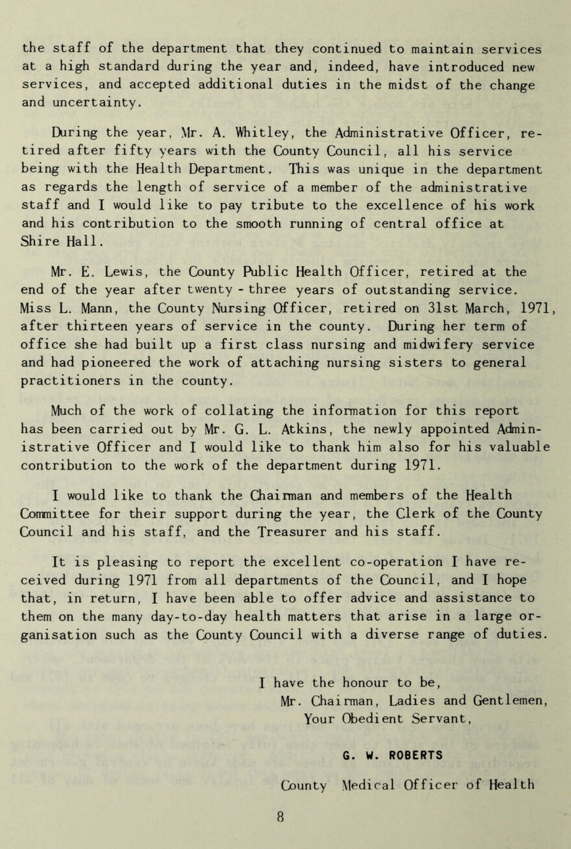 the staff of the department that they continued to maintain services at a high standard during the year and, indeed, have introduced new services, and accepted additional duties in the midst of the change and uncertainty. During the year, Mr. A. Whitley, the Administrative Officer, re- tired after fifty years with the County Council, all his service being with the Health Department, This was unique in the department as regards the length of service of a member of the administrative staff and I would like to pay tribute to the excellence of his work and his contribution to the smooth running of central office at Shire Hall. Mr. E. Lewis, the County Public Health Officer, retired at the end of the year after twenty - three years of outstanding service. Miss L. Mann, the County Nursing Officer, retired on 31st March, 1971, after thirteen years of service in the county. During her term of office she had built up a first class nursing and midwifery service and had pioneered the work of attaching nursing sisters to general practitioners in the county. Much of the work of collating the information for this report has been carried out by Mr. G. L. Atkins, the newly appointed Admin- istrative Officer and I would like to thank him also for his valuable contribution to the work of the department during 1971. I would like to thank the Chairman and members of the Health Committee for their support during the year, the Clerk of the County Council and his staff, and the Treasurer and his staff. It is pleasing to report the excellent co-operation I have re- ceived during 1971 from all departments of the Council, and I hope that, in return, I have been able to offer advice and assistance to them on the many day-to-day health matters that arise in a large or- ganisation such as the County Council with a diverse range of duties. I have the honour to be, Mr. Chairman, Ladies and Gentlemen, Your Obedient Servant, G. W. ROBERTS County Medical Officer of Health