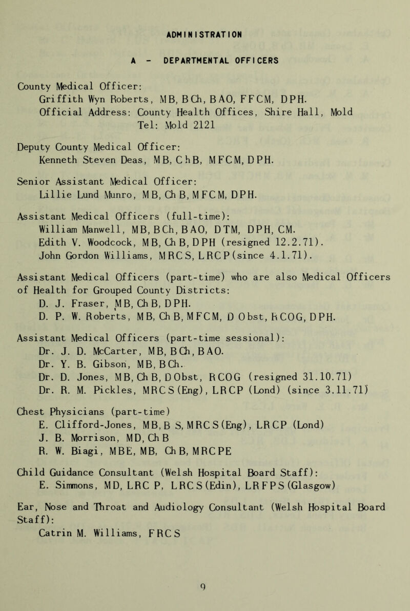 ADMINISTRATION A - DEPARTMENTAL OFFICERS County Medical Officer: Griffith Wyn Roberts, MB, Ba, BAO, FFCM, DPH. Official Address: County Health Offices, Shire Hall, Mold Tel: Mold 2121 Deputy County Medical Officer: Kenneth Steven Deas, MB, ChB, MFCM, DPH. Senior Assistant Medical Officer: Lillie Lund Munro, M B, Ch B, M FC M, DPH. Assistant Medical Officers (full-time): William Manwell, MB,BCh,BAO, DTM, DPH, CM. Edith V. Woodcock, MB, ChB, DPH (resigned 12.2.71). John Gordon Williams, M RC S, L RC P (since 4.1.71). Assistant Medical Officers (part-time) who are also Medical Officers of Health for Grouped County Districts: D. J. Fraser, MB, ChB, DPH. D. P. W. Roberts, M B, a B, M FCM, D 0bst, RCOG, D PH. Assistant Medical Officers (part-time sessional): Dr. J. D. McCarter, MB, BCh,BAO. Dr. Y. B. Gibson, MB,BCh. Dr. D. Jones, MB, Ch B, D Obst, RCOG (resigned 31.10.71) Dr. R. M. Pickles, MRC S (Eng), LR CP (Lond) (since 3.11.71) (Jiest Physicians (part-time) E. Clifford-Jones, MB,B S, MRCS(Eng), LRCP (Lond) J. B. Morrison, MD,CJiB R. W. Biagi, MBE, MB, ChB, MRCPE Child Guidance Consultant (Welsh Hospital Board Staff): E. Sinmons, MD, LRCP, L RC S (Edin), LR F P S (Glasgow) Ear, Nose and Throat and Audiology Consultant (Welsh Hospital Board Staff): Catrin M. Williams, FRCS