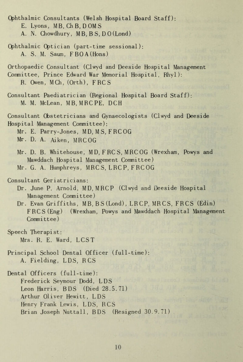 ophthalmic Consultants (Welsh Hospital Board Staff); E. Lyons, MB, ChB, DOMS A. N. Chowdhury, M B, B S, D 0 (Lond) Ophthalmic Optician (part-time sessional): A. S. M. Saum, F BO A (Hons) Orthopaedic Consultant (Clwyd and Deeside Hospital Management Comnittee, Prince Edward War Memorial Hospital, Rhyl); R. Owen, MCh, (Orth), FRCS Consultant Paediatrician (Regional Hospital Board Staff): M. M. McLean, MB, MRCPE, DCH Consultant Cfcstetricians and Gynaecologists (Clwyd and Deeside Hospital Management Committee): Mr. E. Parry-Jones, MD, MS, FRCOG Mr. D. A. Aiken, MRCOG Mr. D. B. Whitehouse, M D, F RC S, MRC OG (Wrexham, Powys and Mawddach Hospital Management Comnittee) Mr. G. A. Humphreys, MRC S, LRC P, F RC OG Consultant Geriatricians: Dr. June P. Arnold, MD, MRCP (Clwyd and Deeside Hospital Management Comnittee) Dr. Evan Griffiths, MB, BS(Lond), LRCP, MRCS, FRCS (Edin) FRCS (Eng) (Wrexham, Powys and Mawddach Hospital Management Comnittee) Speech Therapist: Mrs. R. E. Ward, LCST Principal School Dental Officer (full-time): A. Fielding, LDS, R CS Dental Officers (full -time): Frederick Seymour Dodd, LDS Leon Harris, BDS (Died 28.5.71) Arthur Oliver Hewitt, LDS Henry Frank Lewis, LDS, RCS Brian Joseph Nuttall, BDS (Resigned 30.9.71)