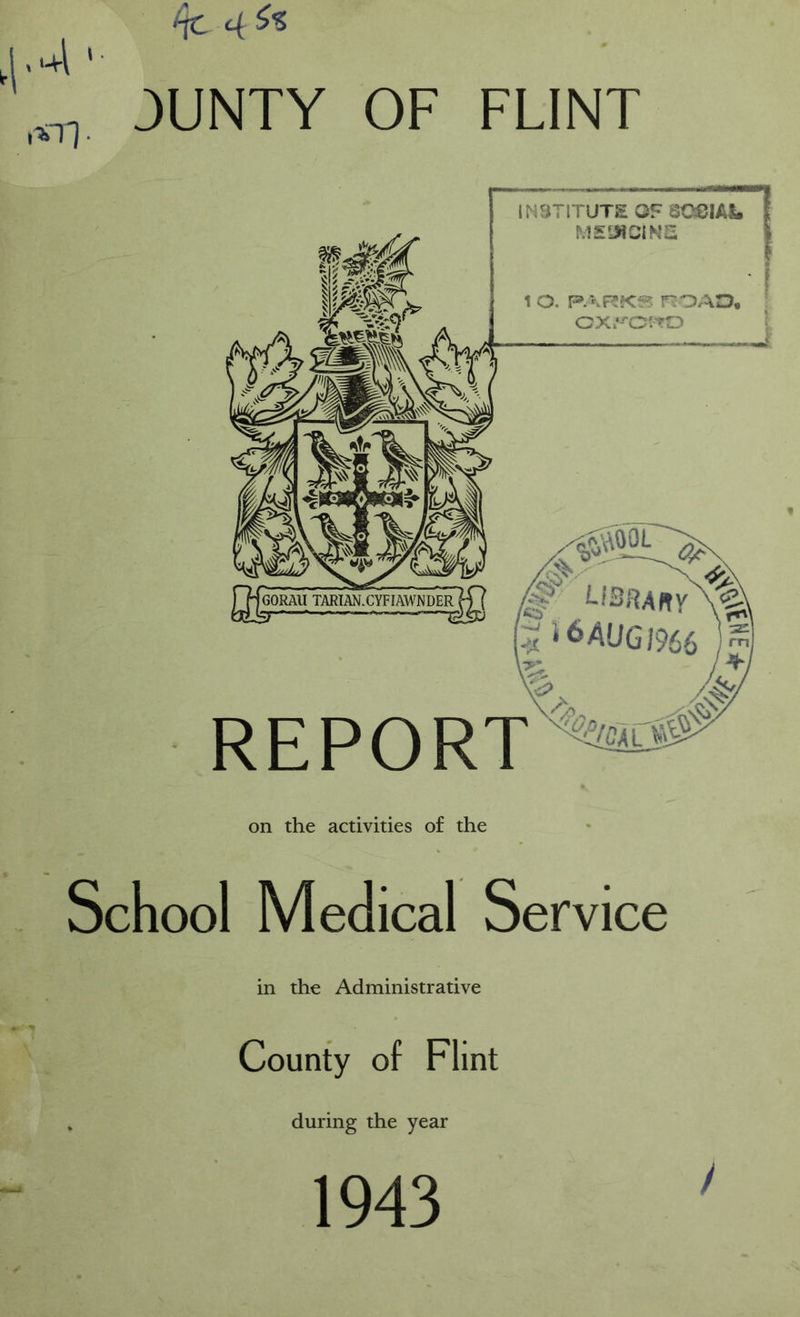 INSTITUTE OF QCBIAL ME1MCIN2 1 o. r:OAO. cx.‘^o:to ‘AOOL < U3aA«y\^ 6AUGJ966 REPORT on the activities of the School Medical Service in the Administrative County of Flint during the year 1943 /