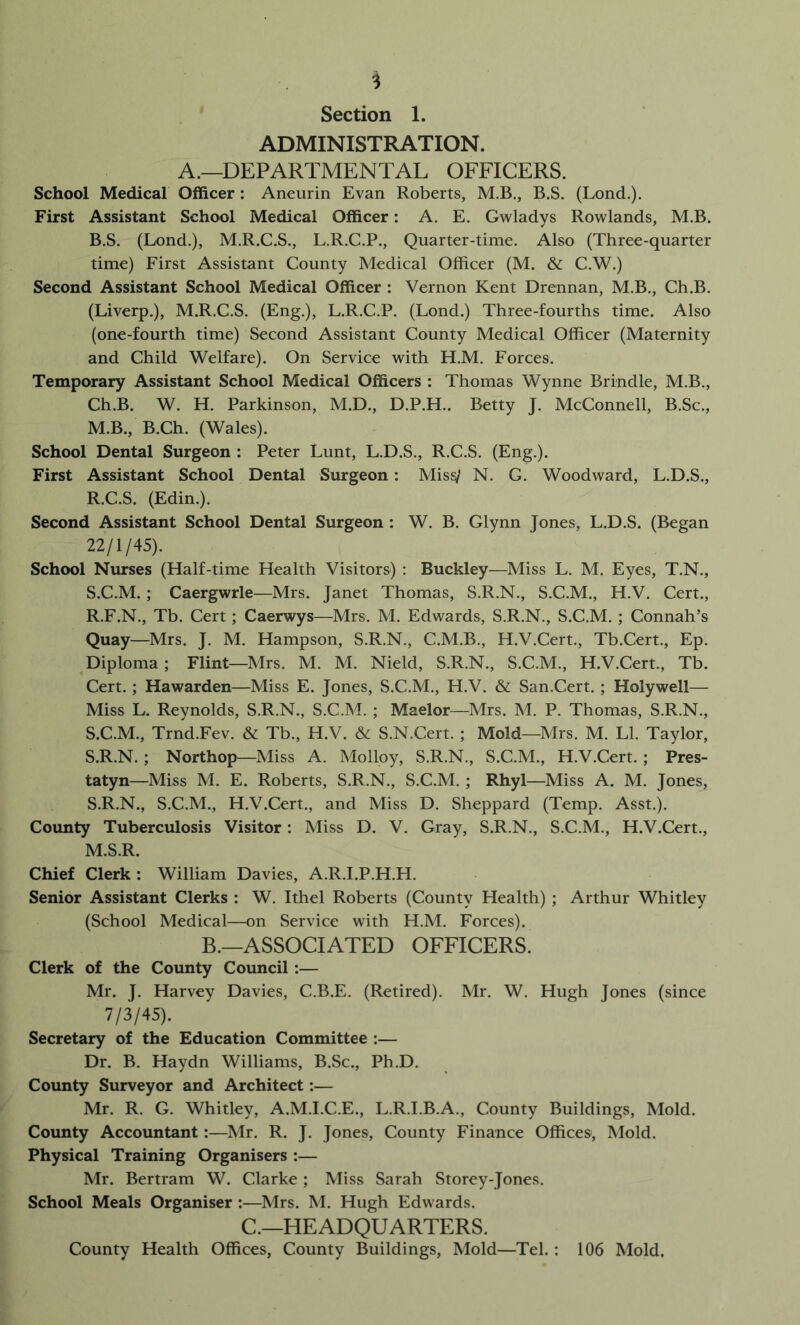 ADMINISTRATION. A.—DEPARTMENTAL OFFICERS. School Medical OlBicer: Aneurin Evan Roberts, M.B., B.S. (Lond.). First Assistant School Medical Officer: A. E. Gwladys Rowlands, M.B. B.S. (Lond.), M.R.C.S., L.R.C.P., Quarter-time. Also (Three-quarter time) First Assistant County Medical Officer (M. & C.W.) Second Assistant School Medical Officer : Vernon Kent Drennan, M.B., Ch.B. (Liverp.), M.R.C.S. (Eng.), L.R.C.P. (Lond.) Three-fourths time. Also (one-fourth time) Second Assistant County Medical Officer (Maternity and Child Welfare). On Service with H.M. Forces. Temporary Assistant School Medical Officers : Thomas Wynne Brindle, M.B., Ch.B. W. H. Parkinson, M.D., D.P.H.. Betty J. McConnell, B.Sc., M.B., B.Ch. (Wales). School Dental Surgeon : Peter Lunt, L.D.S., R.C.S. (Eng.). First Assistant School Dental Surgeon : Miss/ N. G. Woodward, L.D.S., R. C.S. (Edin.). Second Assistant School Dental Surgeon : W. B. Glynn Jones, L.D.S. (Began 22/1/45). School Nurses (Half-time Health Visitors) : Buckley—Miss L. M. Eyes, T.N., S. C.M.; Caergwrle—Mrs. Janet Thomas, S.R.N., S.C.M., H.V. Cert., R. F.N., Tb. Cert; Caerwys—Mrs. M. Edwards, S.R.N., S.C.M. ; Connah’s Quay—Mrs. J. M. Hampson, S.R.N., C.M.B., H.V.Cert., Tb.Cert., Ep. Diploma; Flint—Mrs. M. M. Nield, S.R.N., S.C.M., H.V.Cert., Tb. Cert. ; Hawarden—Miss E. Jones, S.C.M., H.V. & San.Cert. ; Holywell— Miss L. Reynolds, S.R.N., S.C.M. ; Maelor—Mrs. M. P. Thomas, S.R.N., S. C.M., Trnd.Fev. & Tb., H.V. & S.N.Cert. ; Mold—Mrs. M. LI. Taylor, S.R.N. ; Northop—Miss A. Molloy, S.R.N., S.C.M., H.V.Cert.; Pres- tatyn—Miss M. E. Roberts, S.R.N., S.C.M. ; Rhyl—Miss A. M. Jones, S.R.N., S.C.M., H.V.Cert., and Miss D. Sheppard (Temp. Asst.). County Tuberculosis Visitor: Miss D. V. Gray, S.R.N., S.C.M., H.V.Cert., M.S.R. Chief Clerk: William Davies, A.R.I.P.H.H. Senior Assistant Clerks : W. Ithel Roberts (County Health) ; Arthur Whitley (School Medical—on Service with H.M. Forces). B.—ASSOCIATED OFFICERS. Clerk of the County Council:— Mr. J. Harvey Davies, C.B.E. (Retired). Mr. W. Hugh Jones (since 7/3/45). Secretary of the Education Committee :— Dr. B. Haydn Williams, B.Sc., Ph.D. County Surveyor and Architect:— Mr. R. G. Whitley, A.M.I.C.E., L.R.I.B.A., County Buildings, Mold. County Accoimtant:—Mr. R. J. Jones, County Finance Offices, Mold. Physical Training Organisers :— Mr. Bertram W. Clarke ; Miss Sarah Storey-Jones. School Meals Organiser :—Mrs. M. Hugh Edwards. C.—HEADQUARTERS. County Health Offices, County Buildings, Mold—Tel. : 106 Mold.