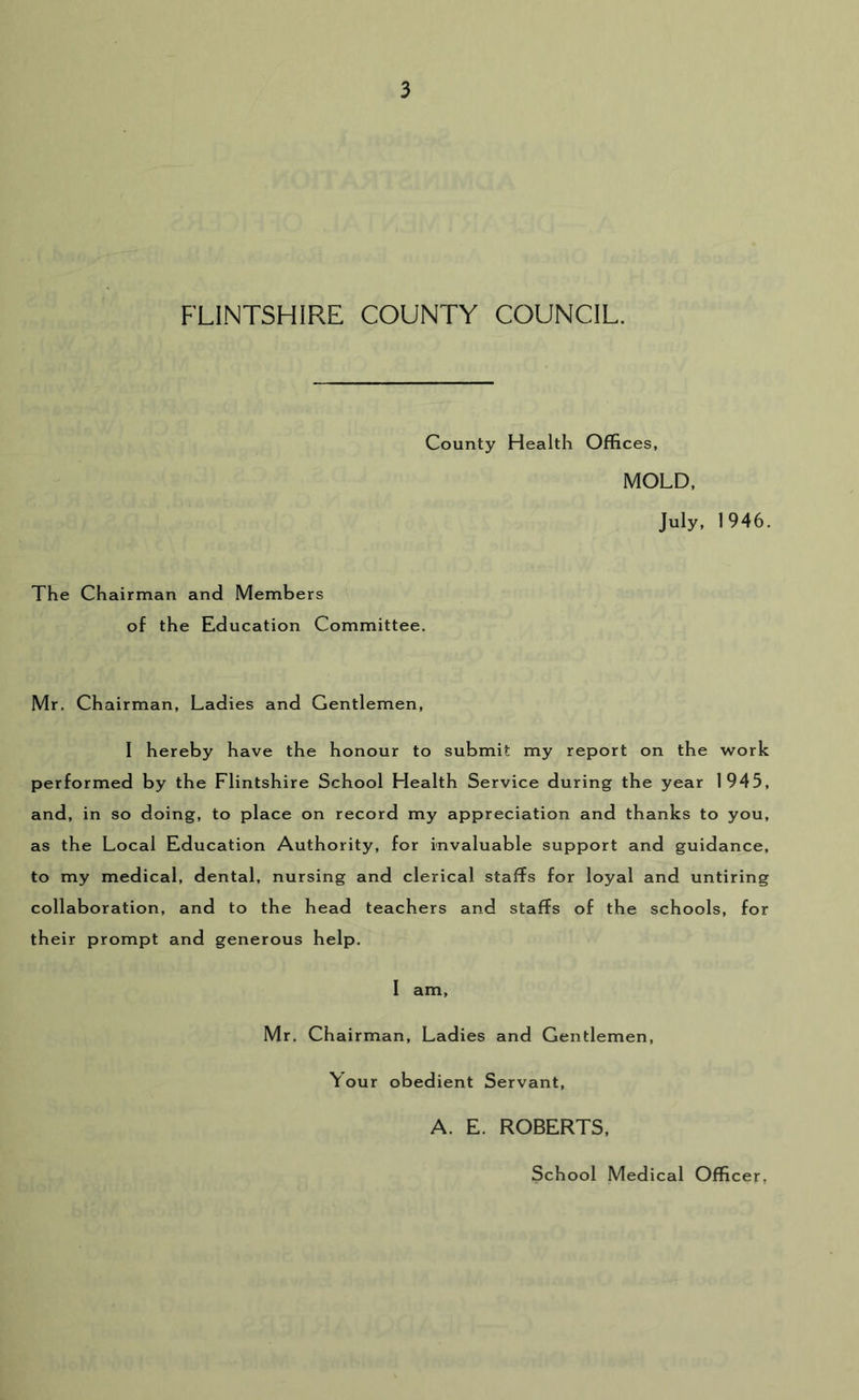 FLINTSHIRE COUNTY COUNCIL. County Health Offices, MOLD, July, 1946. The Chairman and Members of the Education Committee, Mr. Chairman, Ladies and Gentlemen, I hereby have the honour to submit my report on the Avork performed by the Flintshire School Health Service during the year 1945, and, in so doing, to place on record my appreciation and thanks to you, as the Local Education Authority, for invaluable support and guidance, to my medical, dental, nursing and clerical staffs for loyal and untiring collaboration, and to the head teachers and staffs of the schools, for their prompt and generous help. I am, Mr. Chairman, Ladies and Gentlemen, Your obedient Servant, A. E. ROBERTS, School Medical Officer,