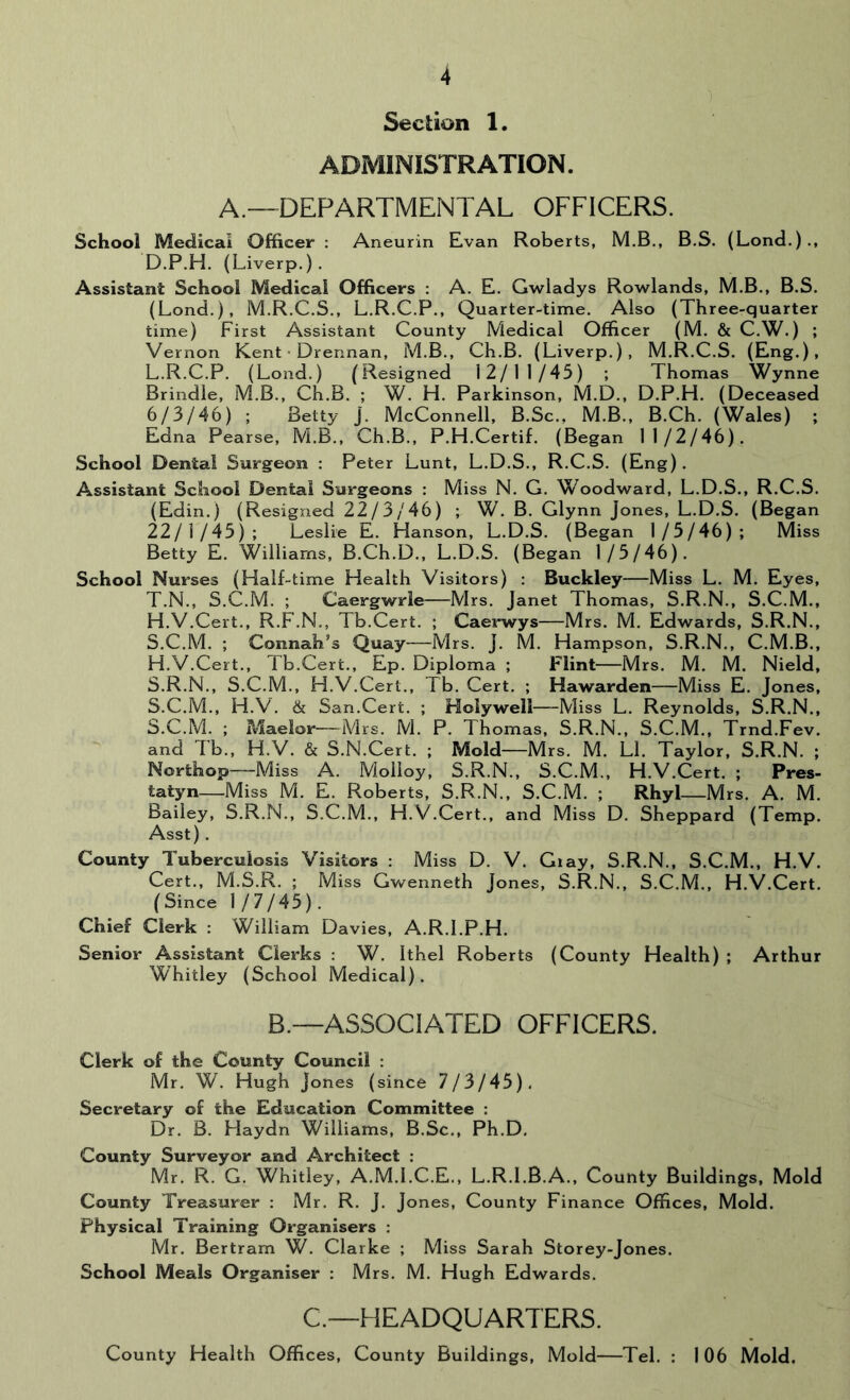 Section 1. ADMINISTRATION. A.—DEPARTMENTAL OFFICERS. School Medical Officer : Aneurin Evan Roberts, M.B., B.S. (Lond,)., D.P.H. (Liverp.) . Assistant School Medical Officers : A. E, Gwladys Rowlands, M.B., B.S. (Lond.), M.R.C.S., L.R.C.P., Quarter-time. Also (Three-quarter time) First Assistant County Medical Officer (M. & C.W.) ; Vernon Kent • Drennan, M.B., Ch.B. (Liverp.), M.R.C.S. (Eng.), L.R.C.P. (Lond.) (Resigned 12/11/45) ; Thomas Wynne Brindle, M.B., Ch.B. ; W. H. Parkinson, M.D., D.P.H. (Deceased 6/3/46) ; Betty J. McConnell, B.Sc., M.B., B.Ch. (Wales) ; Edna Pearse, M.B., Ch.B., P.H.Certif. (Began 11/2/46). School Dental Surgeon : Peter Lunt, L.D.S., R.C.S. (Eng). Assistant School Dental Surgeons : Miss N. G. Woodward, L.D.S., R.C.S. (Edin.) (Resigned 22/3/46) ; W. B. Glynn Jones, L.D.S. (Began 22/1/45); Leslie E. Hanson, L.D.S. (Began 1/5/46); Miss Betty E. Williams, B.Ch.D., L.D.S. (Began 1/5/46). School Nurses (Half-time Health Visitors) : Buckley—Miss L. M. Eyes, T.N., S.C.M. ; Caergwrle—Mrs. Janet Thomas, S.R.N., S.C.M., H.V.Cert., R.F.N., Tb.Cert. ; Caei'wys—Mrs. M. Edwards, S.R.N., S.C.M. ; Connah’s Quay—Mrs. J. M. Hampson, S.R.N., C.M.B., H.V.Cert., Tb.Cert., Ep. Diploma ; Flint—Mrs. M. M. Nield, S.R.N., S.C.M., H.V.Cert., Tb. Cert. ; Hawarden—Miss E. Jones, S.C.M., H.V. & San.Cert. ; Holywell—Miss L. Reynolds, S.R.N., S.C.M. ; iMaelor—Mrs. M. P. Thomas, S.R.N., S.C.M., Trnd.Fev. and Tb., H.V. & S.N.Cert. ; Mold—Mrs. M. LI. Taylor, S.R.N. ; Northop—Miss A. Molloy, S.R.N., S.C.M,, H.V.Cert. ; Pres- tatyn Miss M. E. Roberts, S.R.N., S.C.M. ; Rhyl—Mrs. A. M. Bailey, S.R.N., S.C.M., H.V.Cert., and Miss D. Sheppard (Temp. Asst) . County Tuberculosis Visitors : Miss D, V. Gray, S.R.N., S.C.M., H.V. Cert., M.S.R. ; Miss Gwenneth Jones, S.R.N,, S.C.M., H.V.Cert. (Since 1/7/45). Chief Clerk : William Davies, A.R.l.P.H. Senior Assistant Clerks : W. Ithel Roberts (County Health) ; Arthur Whitley (School Medical). B.—ASSOCIATED OFFICERS. Clerk of the County Council : Mr. W. Hugh Jones (since 7/3/45), Secretary of the Education Committee : Dr. B. Haydn Williams, B.Sc., Ph.D, County Surveyor and Architect : Mr. R. G, Whitley, A.M.l.C.E,, L.R.I.B.A., County Buildings, Mold County Treasurer ; Mr. R. J, Jones, County Finance Offices, Mold. Physical Training Organisers : Mr. Bertram W, Clarke ; Miss Sarah Storey-Jones. School Meals Organiser : Mrs. M. Hugh Edwards. C.—HEADQUARTERS. County Health Offices, County Buildings, Mold—Tel. ; 106 Mold.