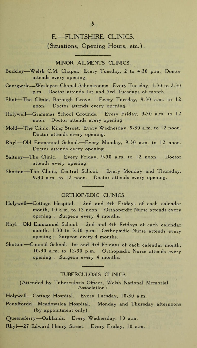 E.—FLINTSHIRE CLINICS. (Situations, Opening Hours, etc.). MINOR AILMENTS CLINICS. Buckley—Welsh C.M. Chapel. Every Tuesday, 2 to 4-30 p.m. Doctor attends every opening. Caergwrle—Wesleyan Chapel Schoolrooms. Every Tuesday, 1-30 to 2-30 p.m. Doctor attends 1st and 3rd Tuesdays of month. Flint—The Clinic, Borough Grove. Every Tuesday, 9-30 a.m. to 12 noon. Doctor attends every opening. Holywell—Grammar School Grounds. Every Friday, 9-30 a.m. to 12 noon. Doctor attends every opening. Mold—The Clinic, King Street. Every Wednesday, 9-30 a.m. to 12 noon. Doctor attends every opening. Rhyl—Old Emmanuel School.—Every Monday, 9-30 a.m. to 12 noon. Doctor attends every opening. Saltney—The Clinic. Every Friday, 9-30 a.m, to 12 noon. Doctor attends every opening. Shotton—The Clinic, Central School. Every Monday and Thursday, 9-30 a.m. to 12 noon. Doctor attends every opening. ORTHOP/EDIC CLINICS. Holywell—Cottage Hospital. 2nd and 4th Fridays of each calendar month, 1 0 a.m. to 1 2 noon. Orthopaedic Nurse attends every opening ; Surgeon every 4 months. Rhyl—Old Emmanuel School. 2nd and 4th Fridays of each calendar month, 1-30 to 3-30 p.m. Orthopaedic Nurse attends every opening ; Surgeon every 4 months. Shotton—Council School. 1st and 3rd Fridays of each calendar month, 10-30 a.m. to 12-30 p.m. Orthopaedic Nurse attends every opening ; Surgeon every 4 months. TUBERCULOSIS CLINICS. (Attended by Tuberculosis Officer, Welsh National Memorial Association) . Holywell—Cottage Hospital. Every Tuesday, 10-30 a.m. Penyffordd—Meadowslea Hospital. Monday and Thursday afternoons (by appointment only). Queensferry—Oaklands. Every Wednesday, 10 a.m. Rhyl—27 Edward Henry Street. Every Friday, 10 a.m.