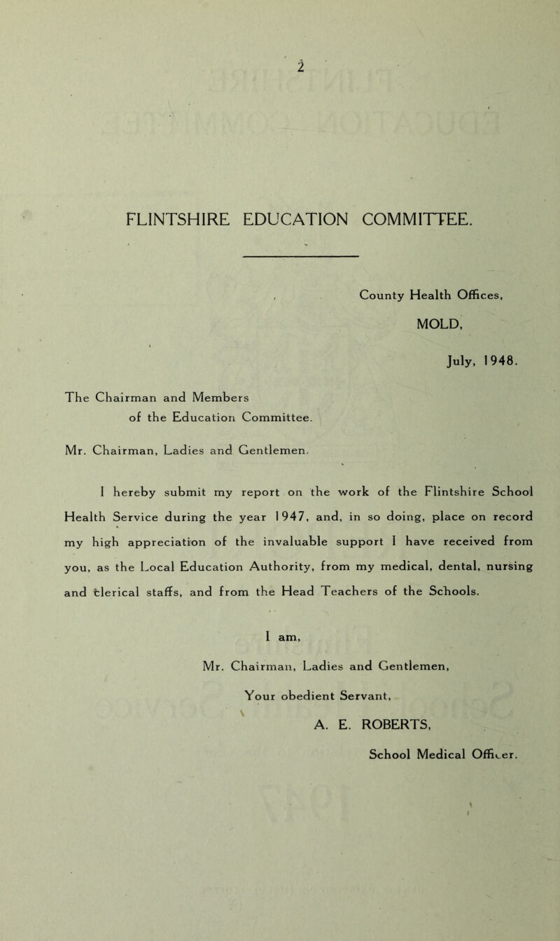 i FLINTSHIRE EDUCATION COMMITTEE. County Health Offices, MOLD. The Chairman and Members of the Education Committee. Mr. Chairman, Ladies and Gentlemen, July. 1948. 1 hereby submit my report on the work of the Flintshire School Health Service during the year 1947, and, in so doing, place on record my high appreciation of the invaluable support 1 have received from you, as the Local Education Authority, from my medical, dental, nursing and tlerical staffs, and from the Head Teachers of the Schools. 1 am, Mr. Chairman, Ladies and Gevitlemen, Your obedient Servant, ^ A. E. ROBERTS. School Medical Officer.