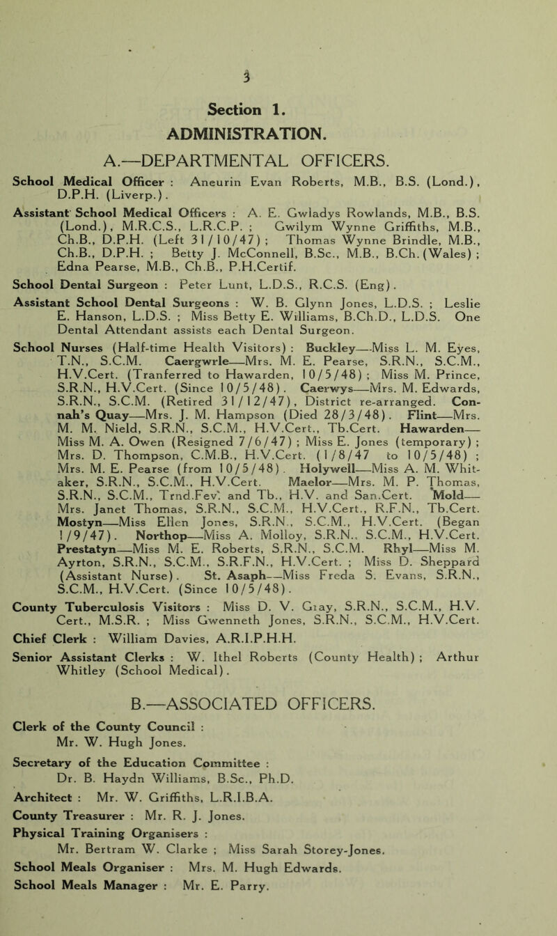 Section 1. ADMINISTRATION. A.—DEPARTMENTAL OFFICERS. School Medical Officer : Aneurin Evan Roberts, M.B., B.S. (Lond.), D. P.H. (Liverp.). Assistant’ School Medical Officers : A. E. Gwladys Rowlands, M.B., B.S. (Lond.), M.R.C.S., L.R.C.P. ; Gwilym Wynne Griffiths, M.B., Ch.B., D.P.H. (Left 31/10/47) ; Thomas Wynne Brindle, M.B., Ch.B., D.P.H. ; Betty J. McConnell, B.Sc., M.B., B.Ch. (Wales) ; Edna Pearse, M.B., Ch.B., P.H.Certif. School Dental Surgeon : Peter Lunt, L.D.S., R.C.S. (Eng). Assistant School Dental Surgeons : W. B. Glynn Jones, L.D.S. ; Leslie E. Hanson, L.D.S. ; Miss Betty E. Williams, B.Ch.D., L.D.S. One Dental Attendant assists each Dental Surgeon. School Nurses (Half-time Health Visitors) : Buckley—Miss L. M. Eyes, T.N., S.C.M. Caergwrle—Mrs. M. E. Pearse, S.R.N., S.C.M., H.V.Cert. (Tranferred to Hawarden, 10/5/48) ; Miss M. Prince, S.R.N., H.V.Cert. (Since 10/5/48). Caerwys—Mrs. M. Edwards, S.R.N., S.C.M. (Retired 31/12/47), District re-arranged. Con- nah’s Quay—Mrs. J. M. Hampson (Died 28/3/48). Flint—Mrs. M. M. Nield, S.R.N., S.C.M., H.V.Cert., Tb.Cert. Hawarden— Miss M. A. Owen (Resigned 7 / 6 / 47) ; Miss E. Jones (temporary); Mrs. D. Thompson. C.M.B., H.V.Cert. (1/8/47 to 10/5/48) ; Mrs. M. E. Pearse (from 10/5/48) . Holywell—Miss A. M. Whit- aker, S.R.N., S.C.M., H.V.Cert. Maelor—Mrs. M. P. Thomas, S.R.N., S.C.M., Trnd.Fev'. and Tb., H.V. and San.Cert. Mold— Mrs. Janet Thomas. S.R.N., S.C.M., H.V.Cert., R.F.N., Tb.Cert. Mostyn—Miss Ellen Jones, S.R.N., S.C.M., H.V.Cert. (Began 1/9/47). Northop Miss A. Molloy, S.R.N., S.C.M., H.V.Cert. Prestatyn—Miss M. E. Roberts, S.R.N., S.C.M. Rhyl—Miss M. Ayrton, S.R.N., S.C.M., S.R.F.N., H.V.Cert. ; Miss D. Sheppard (Assistant Nurse). St. Asaph—Miss Freda S. Evans, S.R.N., S.C.M., H.V.Cert. (Since 10/5/48). County Tuberculosis Visitors : Miss D. V. Giay, S.R.N., S.C.M., H.V. Cert., M.S.R. ; Miss Gwenneth Jones, S.R.N., S.C.M., H.V.Cert. Chief Clerk : William Davies, A.R.I.P.H.H. Senior Assistant Clerks : W. Ithel Roberts (County Health) ; Arthur Whitley (School Medical). B.—ASSOCIATED OFFICERS. Clerk of the County Council : Mr. W. Hugh Jones. Secretary of the Education Committee : Dr. B. Haydn Williams, B.Sc., Ph.D. Architect : Mr. W. Griffiths, L.R.I.B.A. County Treasurer : Mr. R. J. Jones. Physical Training Organisers : Mr, Bertram W. Clarke ; Miss Sarah Storey-Jones. School Meals Organiser : Mrs. M. Hugh Edwards. School Meals Manager : Mr. E. Parry.