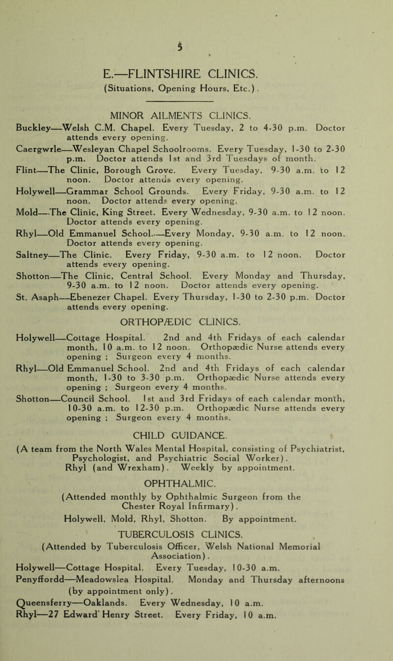 E.—FLINTSHIRE CLINICS. (Situations, Opening Hours, Etc.). MINOR AILMENTS CLINICS. Buckley—^Welsh C.M. Chapel. Every Tuesday, 2 to 4-30 p.m. Doctor attends every opening. Caergwrle—Wesleyan Chapel Schoolrooms. Every Tuesday, 1-30 to 2-30 p.m. Doctor attends 1st and 3rd Tuesdays of month. Flint—The Clinic, Borough Grove. Every Tuesday, 9-30 a.rn. to 12 noon. Doctor attends every opening. Holywell—Grammar School Grounds. Every Friday, 9-30 a.m. to 12 noon. Doctor attends every opening. Mold—-The Clinic, King Street. Every Wednesday, 9-30 a.m. to 1 2 noon. Doctor attends every opening. Rhyl—Old Emmanuel School Every Monday, 9-30 a.m. to 12 noon. Doctor attends every opening. Saltney—The Clinic. Every Friday, 9-30 a.m. to 12 noon. Doctor attends every opening. Shotton—The Clinic, Central School. Every Monday and Thursday, 9- 30 a.m. to 12 noon. Doctor attends every opening. St. Asaph—Ebenezer Chapel. Every Thursday, 1-30 to 2-30 p.m. Doctor attends every opening. ORTHOP/EDIC CLINICS. Holywell—Cottage Hospital. 2nd and 4th Fridays of each calendar month, 1 0 a.m. to 1 2 noon. Orthopaedic Nurse attends every opening ; Surgeon every 4 months. Rhyl Old Emmanuel School. 2nd and 4th Fridays of each calendar month, 1-30 to 3-30 p.m. Orthopaedic Nurse attends every opening ; Surgeon every 4 months. Shotton Council School. 1st and 3rd Fridays of each calendar month, 10- 30 a.m. to 12-30 p.m. Orthopaedic Nurse attends every opening ; Surgeon every 4 months. CHILD GUIDANCE. (A team from the North Wales Mental Hospital, consisting of Psychiatrist, Psychologist, and Psychiatric Social Worker). Rhyl (and Wrexham). Weekly by appointment. OPHTHALMIC. (Attended monthly by Ophthalmic Surgeon from the Chester Royal Infirmary). Holywell, Mold, Rhyl, Shotton. By appointment. TUBERCULOSIS CLINICS. (Attended by Tuberculosis Officer, Welsh National Memorial Association). Holywell—Cottage Hospital. Every Tuesday, 10-30 a.m. Penyffordd—Meadowsiea Hospital. Monday and Thursday afternoons (by appointment only). Queensferry—Oaklands. Every Wednesday, 1 0 a.m. Rhyl—27 Edward'Henry Street. Every Friday, 10 a.m.