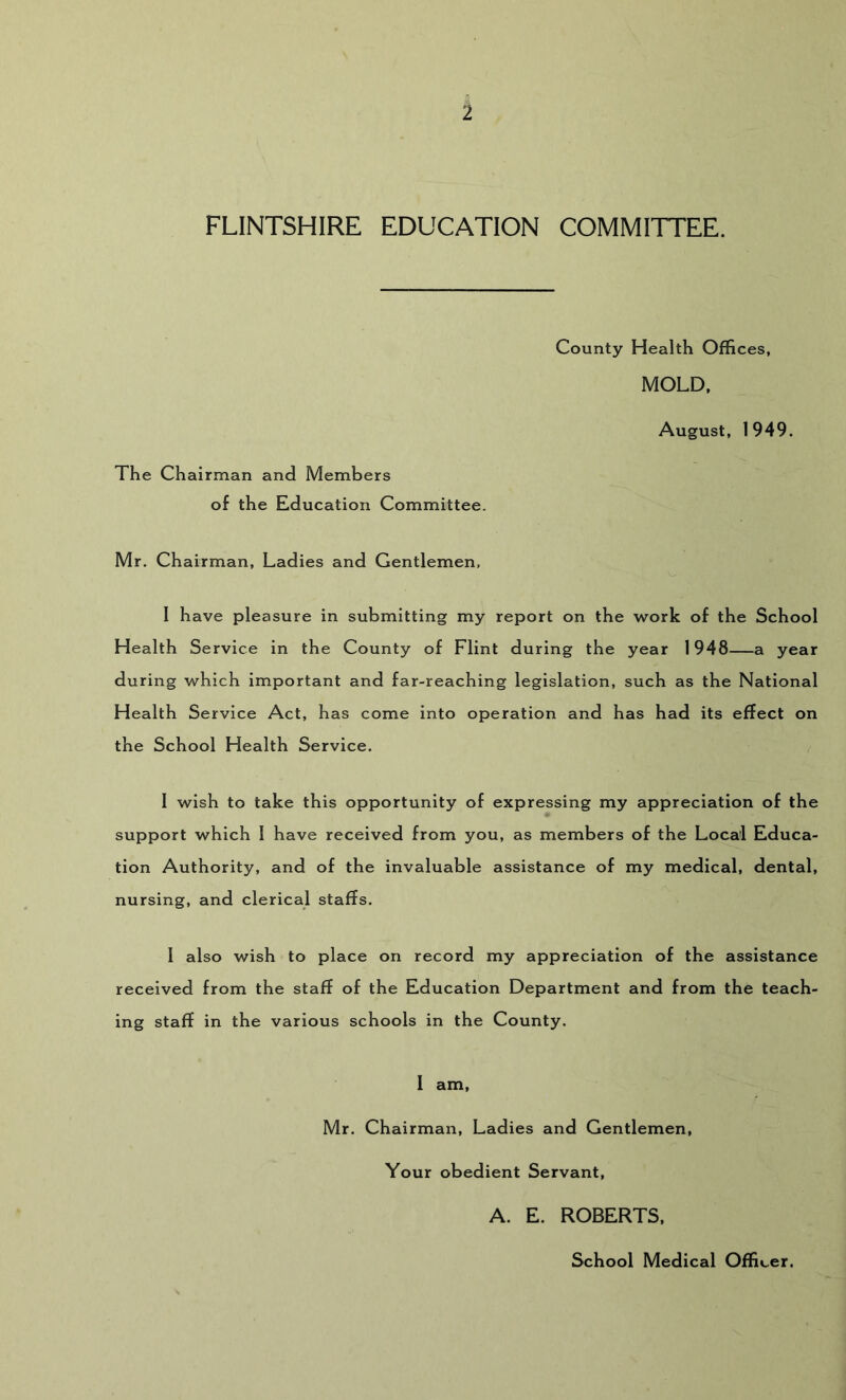 FLINTSHIRE EDUCATION COMMITTEE. The Chairman and Members of the Education Committee. County Health Offices, MOLD. August. 1949. Mr. Chairman, Ladies and Gentlemen, 1 have pleasure in submitting my report on the work of the School Health Service in the County of Flint during the year 1948—a year during which important and far-reaching legislation, such as the National Health Service Act, has come into operation and has had its effect on the School Health Service. 1 wish to take this opportunity of expressing my appreciation of the support which 1 have received from you, as members of the Local Educa- tion Authority, and of the invaluable assistance of my medical, dental, nursing, and clerical staffs. 1 also wish to place on record my appreciation of the assistance received from the staff of the Education Department and from the teach- ing staff in the various schools in the County. 1 am, Mr. Chairman, Ladies and Gentlemen, Your obedient Servant, A. E. ROBERTS. School Medical Officer.