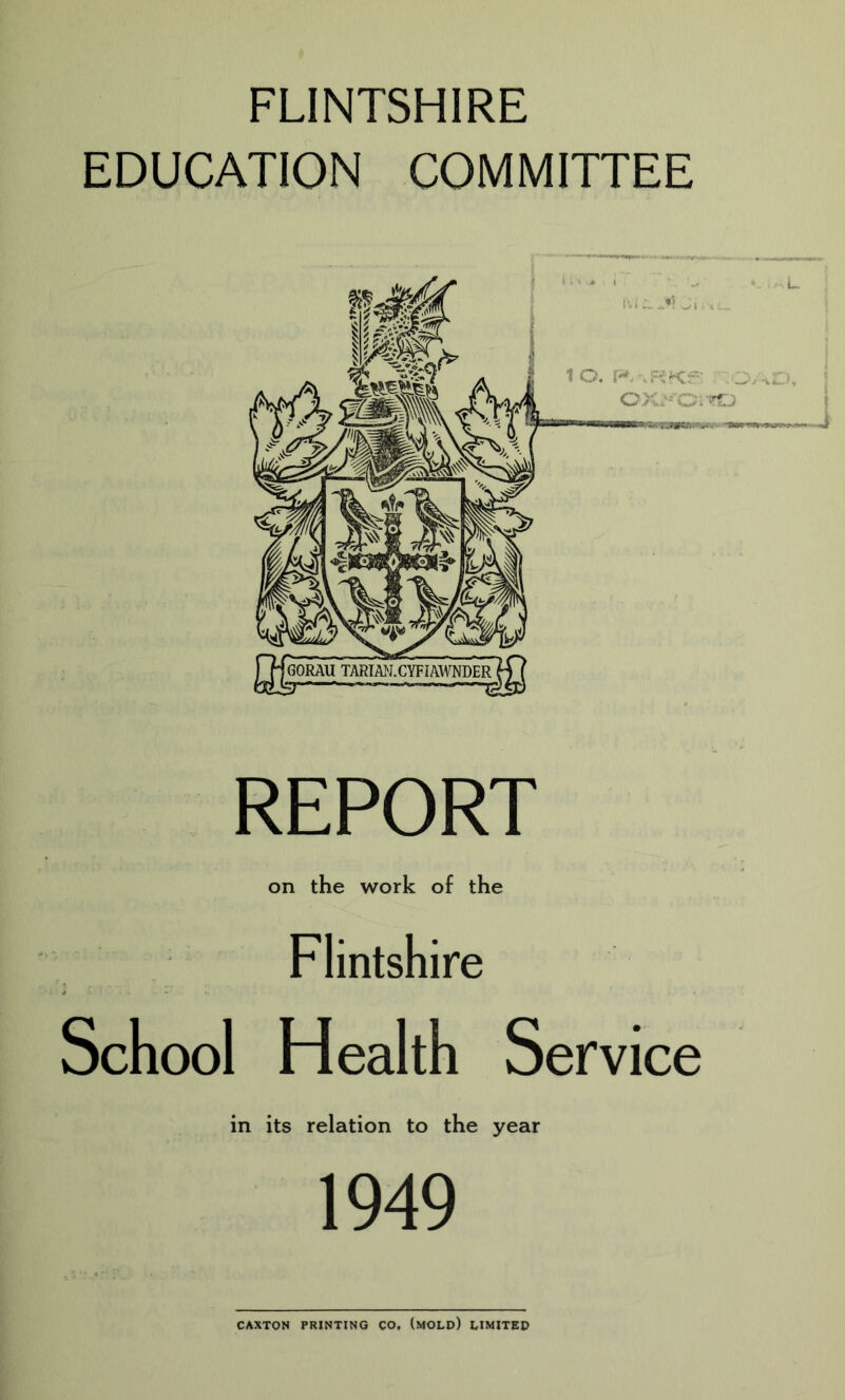 FLINTSHIRE EDUCATION COMMITTEE REPORT on the work of the Flintshire School Health Service in its relation to the year 1949 CAXTON PRINTING CO, (mOLD) LIMITED