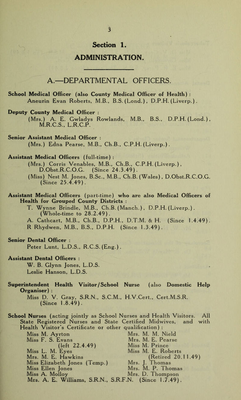 Section 1 ADMINISTRATION. A.—DEPARTMENTAL OFFICERS. School Medical Officer (also County Medical Officer of Health) ; Aneurin Evan Roberts, M.B., B.S, (Lond.), D.P.H. (Liverp.). Deputy County Medical Officer : (Mrs.) A. E. Gwladys Rowlands, M.B., B.S., D.P.H. (Lond.) , M.R.C.S., L.R.C.P. Senior Assistant Medical Officer : (Mrs.) Edna Pearse, M.B., Ch.B., C.P.H. (Liverp.) . Assistant Medical Officers (full-time) : (Mrs.) Corris Venables, M.B., Ch.B., C.P.H. (Liverp.), D.Obst.R.C.O.G. (Since 24.3.49). (Miss) Nest M. Jones, B.Sc., M.B., Ch.B. (Wales), D.Obst.R.C.O.G. (Since 25.4.49). Assistant Medical Officers (part-time) who are also Medical Officers of Health for Grouped County Districts : T. Wynne Brindle, M.B., Ch.B. (Manch.), D.P.H. (Liverp.). (Whole-time to 28.2.49). A. Cathcart, M.B., Ch.B., D.P.H., D.T.M. & H. (Since 1.4.49). R Rhydwen, M.B., B.S., D.P.H. (Since 1.3.49). Senior Dental Officer : Peter Lunt, L.D.S., R.C.S. (Eng.). Assistant Dental Officers : W. B. Glynn Jones, L.D.S. Leslie Hanson, L.D.S. Superintendent Health Visitor/School Nurse (also Domestic Help Organiser) : Miss D. V. Gray, S.R.N., S.C.M., H.V.Cert., Cert.M.S.R. (Since 1.8.49). School Nurses (acting jointly as School Nurses and Health Visitors. All State Registered Nurses and State Certified Midwives, and with Health Visitor’s Certificate or other qualification) : Miss M. Ayrton Mrs. M. M. Nield (left 22.4.49) Miss L. M. Eyes Mrs. M. E. Hawkins Miss Elizabeth Jones (Temp.) Miss F. S. Evans Mrs. M. E. Pearse Miss M. Prince Miss M. E. Roberts (Retired 20.1 1.49) Miss Ellen Jones Miss A. Molloy Mrs. J. Thomas Mrs. M. P. Thomas Mrs. D. Thompson Mrs. A. E. Williams. S.R.N., S.R.F.N. (Since 1.7.49).