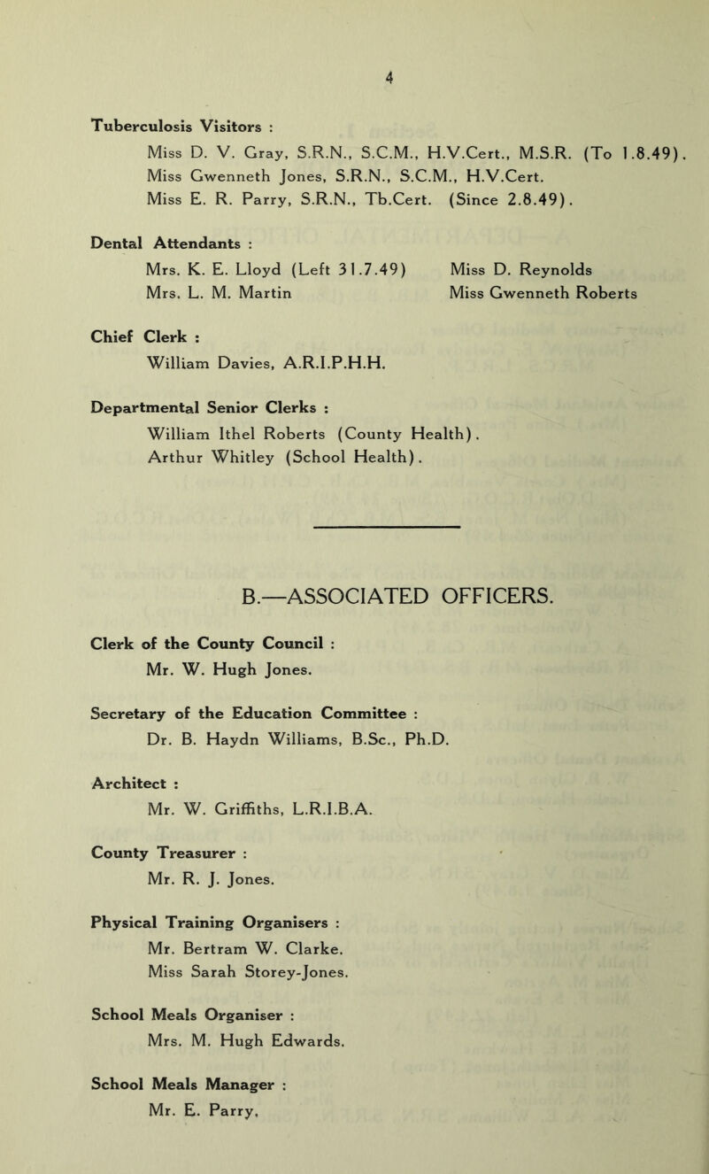 Tuberculosis Visitors : Miss D. V. Gray, S.R.N., S.C.M., H.V.Cert., M.S.R. (To 1.8.49), Miss Gwenneth Jones, S.R.N., S.C.M., H.V.Cert. Miss E. R. Parry, S.R.N., Tb.Cert. (Since 2.8.49). Dental Attendants : Mrs. K. E. Lloyd (Left 31.7.49) Miss D, Reynolds Mrs. L. M. Martin Miss Gwenneth Roberts Chief Clerk : William Davies, A.R.I.P.H.H. Departmental Senior Clerks ; William Ithel Roberts (County Health). Arthur Whitley (School Health). B.—ASSOCIATED OFFICERS. Clerk of the County Council : Mr. W. Hugh Jones. Secretary of the Education Committee : Dr. B. Haydn Williams, B.Sc., Ph.D. Architect ; Mr. W. Griffiths, L.R.I.B.A. County Treasurer : Mr. R. J. Jones. Physical Training Organisers : Mr. Bertram W. Clarke. Miss Sarah Storey-Jones. School Meals Organiser : Mrs. M, Hugh Edwards. School Meals Manager : Mr. E. Parry.