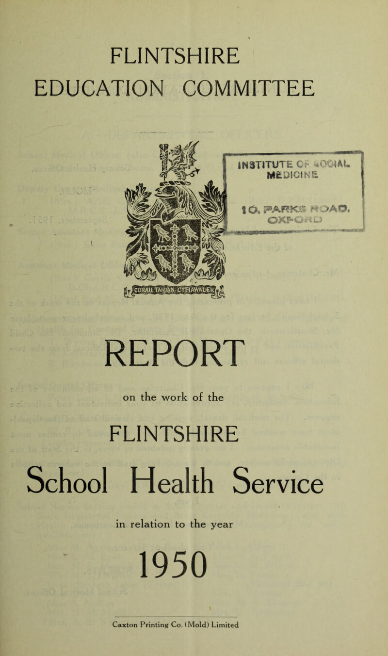 FLINTSHIRE EDUCATION COMMITTEE REPORT on the work of the FLINTSHIRE School Health Service in relation to the year 1950 Caxton Printing Co. (Mold) Limited