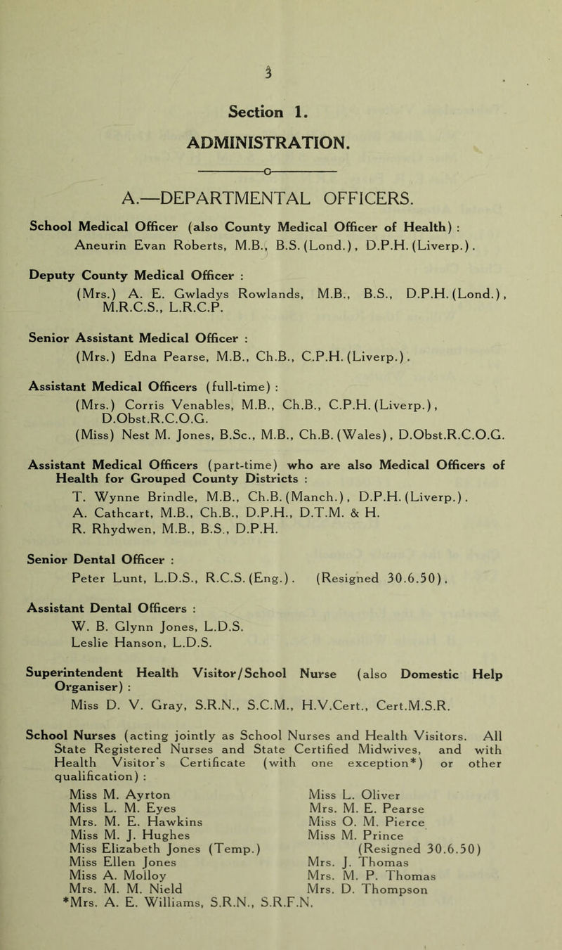 ADMINISTRATION o A.—DEPARTMENTAL OFFICERS. School Medical Officer (also County Medical Officer of Health) : Aneurin Evan Roberts, M.B.i B.S, (Lond.), D.P.H. (Liverp.). Deputy County Medical Officer : (Mrs.) A. E. Gwladys Rowlands, M.B., B.S., D.P.H. (Lond.), M.R.C.S., L.R.C.P. Senior Assistant Medical Officer : (Mrs.) Edna Pearse, M.B., Ch.B., C.P.H. (Liverp.). Assistant Medical Officers (full-time) : (Mrs.) Corris Venables, M.B., Ch.B., C.P.H. (Liverp.), D.Obst.R.C.O.G. (Miss) Nest M. Jones, B.Sc., M.B., Ch.B. (Wales) , D.Obst.R.C.O.G. Assistant Medical Officers (part-time) who are also Medical Officers of Health for Grouped County Districts : T. Wynne Brindle, M.B., Ch.B. (Manch.) , D.P.H. (Liverp.) . A. Cathcart, M.B., Ch.B., D.P.H., D.T.M. & H. R. Rhydwen, M.B., B.S., D.P.H. Senior Dental Officer : Peter Lunt, L.D.S., R.C.S. (Eng.). (Resigned 30.6.50), Assistant Dental Officers : W. B. Glynn Jones, L.D.S. Leslie Hanson, L.D.S. Superintendent Health Visitor/School Nurse (also Domestic Help Organiser) : Miss D. V. Gray, S.R.N., S.C.M., H.V.Cert., Cert.M.S.R. School Nurses (acting jointly as School Nurses and Health Visitors. All State Registered Nurses and State Certified Midwives, and with Health Visitor’s Certificate (with one exception*) or other qualification) : Miss M. Ayrton Miss L. Oliver Miss L. M. Eyes Mrs. M. E. Hawkins Miss M. J. Hughes Miss Elizabeth Jones (Temp.) Miss Ellen Jones Miss A. Molloy Mrs. M. M. Nield Mrs. M. P. Thomas Mrs. D. Thompson Mrs. M. E. Pearse Miss O. M. Pierce Miss M. Prince (Resigned 30.6.50) Mrs. J. Thomas *Mrs. A. E. Williams, S.R.N., S.R.F.N.