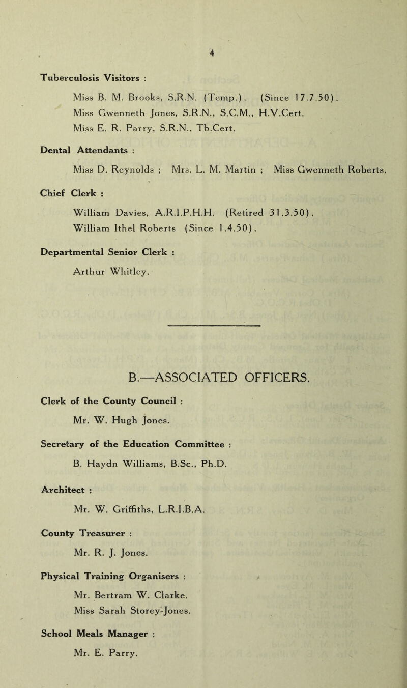 Tuberculosis Visitors : Miss B. M. Brooks, S.R.N. (Temp.). (Since 17.7.50). Miss Gwenneth Jones, S.R.N., S.C.M., H.V.Cert. Miss E. R. Parry, S.R.N., Tb.Cert. Dental Attendants : Miss D. Reynolds ; Mrs. L. M. Martin ; Miss Gwenneth Roberts. Chief Clerk : William Davies, A.R.l.P.H.H. (Retired 31,3.50). William Ithel Roberts (Since 1.4,50). Departmental Senior Clerk : Arthur Whitley. B.—ASSOCIATED OFFICERS. Clerk of the County Council : Mr. W. Hugh Jones. Secretary of the Education Committee : B. Haydn Williams, B.Sc., Ph.D. Architect : Mr. W. Griffiths, L.R.I.B.A. County Treasurer : Mr. R. J. Jones. Physical Training Organisers : Mr. Bertram W. Clarke, Miss Sarah Storey-Jones. School Meals Manager : Mr. E. Parry.
