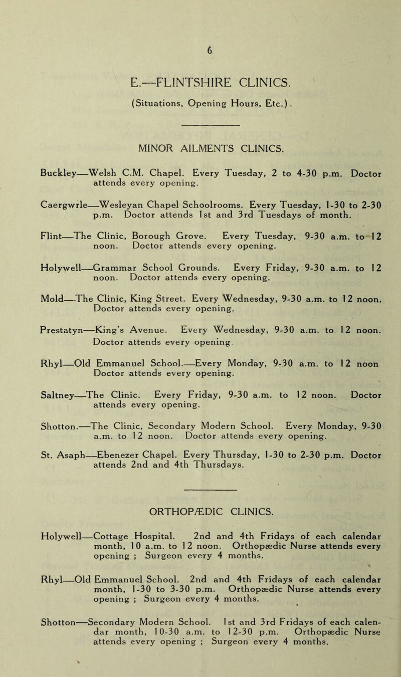E.—FLINTSHIRE CLINICS. (Situations, Opening Hours, Etc.). MINOR AILMENTS CLINICS. Buckley—Welsh C.M. Chapel. Every Tuesday, 2 to 4-30 p.m. Doctor attends every opening. Caergwrle—^Wesleyan Chapel Schoolrooms. Every Tuesday, 1-30 to 2-30 p.m. Doctor attends 1st and 3rd Tuesdays of month. Flint—The Clinic, Borough Grove. Every Tuesday, 9-30 a.m. to 12 noon. Doctor attends every opening. Holywell—Grammar School Grounds. Every Friday, 9-30 a.m. to 12 noon. Doctor attends every opening. Mold—The Clinic, King Street. Every Wednesday, 9-30 a.m. to 12 noon. Doctor attends every opening. Prestatyn—King’s Avenue. Every Wednesday, 9-30 a.m. to 12 noon. Doctor attends every opening. Rhyl—Old Emmanuel School Every Monday, 9-30 a.m. to 12 noon Doctor attends every opening. Saltney—The Clinic. Every Friday, 9-30 a.m. to 12 noon. Doctor attends every opening. Shotton.—The Clinic, Secondary Modern School. Every Monday, 9-30 a.m. to 1 2 noon. Doctor attends every opening. St. Asaph—Ebenezer Chapel. Every Thursday, 1-30 to 2-30 p.m. Doctor attends 2nd and 4th Thursdays. ORTHOP/EDIC CLINICS. Holywell—Cottage Hospital. 2nd and 4th Fridays of each calendar month, 1 0 a.m. to 1 2 noon. Orthopaedic Nurse attends every opening ; Surgeon every 4 months. Rhyl—Old Emmanuel School. 2nd and 4th Fridays of each calendar month, 1-30 to 3-30 p.m. Orthopaedic Nurse attends every opening ; Surgeon every 4 months. Shotton Secondary Modern School. 1st and 3rd Fridays of each calen- dar month, 10-30 a.m. to 12-30 p.m. Orthopaedic Nurse attends every opening ; Surgeon every 4 months.