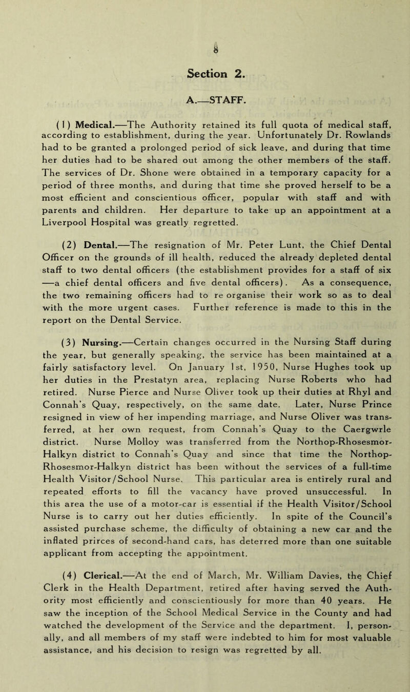 Section 2. A.—STAFF. ( 1 ) Medical.—The Authority retained its full quota of medical staff, according to establishment, during the year. Unfortunately Dr. Rowlands had to be granted a prolonged period of sick leave, and during that time her duties had to be shared out among the other members of the staff. The services of Dr. Shone were obtained in a temporary capacity for a period of three months, and during that time she proved herself to be a most efficient and conscientious officer, popular with staff and with parents and children. Her departure to take up an appointment at a Liverpool Hospital was greatly regretted. (2) Dental.—The resignation of Mr. Peter Lunt, the Chief Dental Officer on the grounds of ill health, reduced the already depleted dental staff to two dental officers (the establishment provides for a staff of six a chief dental officers and five dental officers) . As a consequence, the two remaining officers had to re organise their work so as to deal with the more urgent cases. Further reference is made to this in the report on the Dental Service. (3) Nursing.—Certain changes occurred in the Nursing Staff during the year, but generally speaking, the service has been maintained at a fairly satisfactory level. On January 1st, 1950, Nurse Hughes took up her duties in the Prestatyn area, replacing Nurse Roberts who had retired. Nurse Pierce and Nurse Oliver took up their duties at Rhyl and Connah’s Quay, respectively, on the same date. Later, Nurse Prince resigned in view of her impending marriage, and Nurse Oliver was trans- ferred, at her own request, from Connah’s Quay to the Caergwrle district. Nurse Molloy was transferred from the Northop-Rhosesmor- Halkyn district to Connah’s Quay and since that time the Northop- Rhosesmor-Halkyn district has been without the services of a full-time Health Visitor/School Nurse, This particular area is entirely rural and repeated efforts to fill the vacancy have proved unsuccessful. In this area the use of a motor-car is essential if the Health Visitor/School Nurse is to carry out her duties efficiently. In spite of the Council’s assisted purchase scheme, the difficulty of obtaining a new car and the inflated prirces of second-hand cars, has deterred more than one suitable applicant from accepting the appointment. (4) Clerical.—At the end of March, Mr. William Davies, the Chief Clerk in the Health Department, retired after having served the Auth- ority most efficiently and conscientiously for more than 40 years. He saw the inception of the School Medical Service in the County and had watched the development of the Service and the department. I, person- ally. and all members of my staff were indebted to him for most valuable assistance, and his decision to resign was regretted by all.
