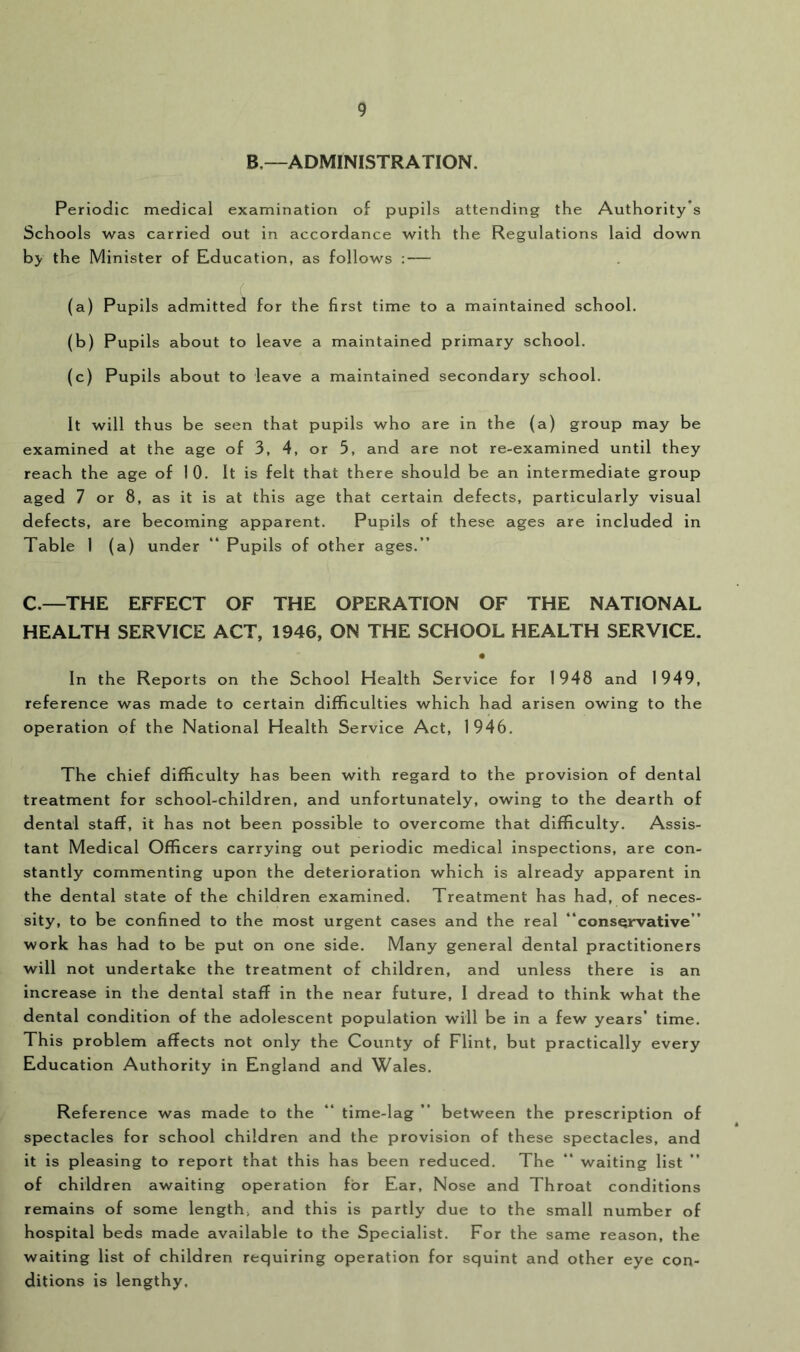 B—ADMINISTRATION. Periodic medical examination of pupils attending the Authority’s Schools was carried out in accordance with the Regulations laid down by the Minister of Education, as follows : — (a) Pupils admitted for the first time to a maintained school. (b) Pupils about to leave a maintained primary school. (c) Pupils about to leave a maintained secondary school. It will thus be seen that pupils who are in the (a) group may be examined at the age of 3, 4, or 5, and are not re-examined until they reach the age of 10. It is felt that there should be an intermediate group aged 7 or 8, as it is at this age that certain defects, particularly visual defects, are becoming apparent. Pupils of these ages are included in Table 1 (a) under “ Pupils of other ages.” C.—THE EFFECT OF THE OPERATION OF THE NATIONAL HEALTH SERVICE ACT, 1946, ON THE SCHOOL HEALTH SERVICE. In the Reports on the School Health Service for 1948 and 1949, reference was made to certain difficulties which had arisen owing to the operation of the National Health Service Act, 1946. The chief difficulty has been with regard to the provision of dental treatment for school-children, and unfortunately, owing to the dearth of dental staff, it has not been possible to overcome that difficulty. Assis- tant Medical Officers carrying out periodic medical inspections, are con- stantly commenting upon the deterioration which is already apparent in the dental state of the children examined. Treatment has had, of neces- sity, to be confined to the most urgent cases and the real ‘‘conservative” work has had to be put on one side. Many general dental practitioners will not undertake the treatment of children, and unless there is an increase in the dental staff in the near future, I dread to think what the dental condition of the adolescent population will be in a few years’ time. This problem affects not only the County of Flint, but practically every Education Authority in England and Wales. Reference was made to the ‘‘ time-lag ” between the prescription of spectacles for school children and the provision of these spectacles, and it is pleasing to report that this has been reduced. The ” waiting list of children awaiting operation for Ear, Nose and Throat conditions remains of some length, and this is partly due to the small number of hospital beds made available to the Specialist. For the same reason, the waiting list of children requiring operation for squint and other eye con- ditions is lengthy.