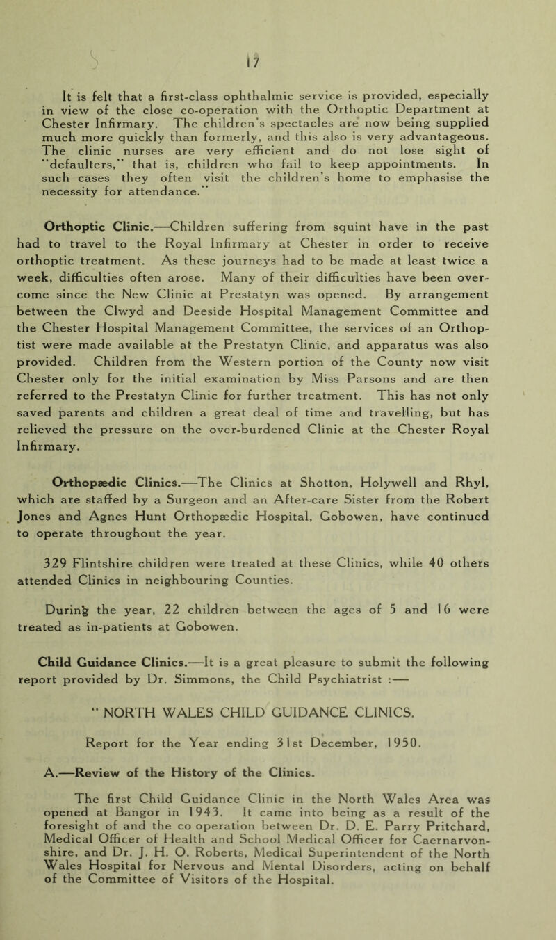 It is felt that a first-class ophthalmic service is provided, especially in view of the close co-operation with the Orthoptic Department at Chester Infirmary. The children’s spectacles are now being supplied much more quickly than formerly, and this also is very advantageous. The clinic nurses are very efficient and do not lose sight of “defaulters,” that is, children who fail to keep appointments. In such cases they often visit the children’s home to emphasise the necessity for attendance.” Orthoptic Clinic.—Children suffering from squint have in the past had to travel to the Royal Infirmary at Chester in order to receive orthoptic treatment. As these journeys had to be made at least twice a week, difficulties often arose. Many of their difficulties have been over- come since the New Clinic at Prestatyn was opened. By arrangement between the Clwyd and Deeside Hospital Management Committee and the Chester Hospital Management Committee, the services of an Orthop- tist were made available at the Prestatyn Clinic, and apparatus was also provided. Children from the Western portion of the County now visit Chester only for the initial examination by Miss Parsons and are then referred to the Prestatyn Clinic for further treatment. This has not only saved parents and children a great deal of time and travelling, but has relieved the pressure on the over-burdened Clinic at the Chester Royal Infirmary. Orthopaedic Clinics.—The Clinics at Shotton, Holywell and Rhyl, which are staffed by a Surgeon and an After-care Sister from the Robert Jones and Agnes Hunt Orthopaedic Hospital, Gobowen, have continued to operate throughout the year. 329 Flintshire children were treated at these Clinics, while 40 others attended Clinics in neighbouring Counties. During the year, 22 children between the ages of 5 and 16 were treated as in-patients at Gobowen. Child Guidance Clinics.—It is a great pleasure to submit the following report provided by Dr. Simmons, the Child Psychiatrist : —  NORTH WALES CHILD GUIDANCE CLINICS. Report for the Year ending 31st December, 1950. A.—Review of the History of the Clinics. The first Child Guidance Clinic in the North Wales Area was opened at Bangor in 1943. It came into being as a result of the foresight of and the co operation between Dr. D. E. Parry Pritchard, Medical Officer of Health and School Medical Officer for Caernarvon- shire, and Dr. J. H. O. Roberts, Medical Superintendent of the North Wales Hospital for Nervous and Mental Disorders, acting on behalf of the Committee of Visitors of the Hospital.