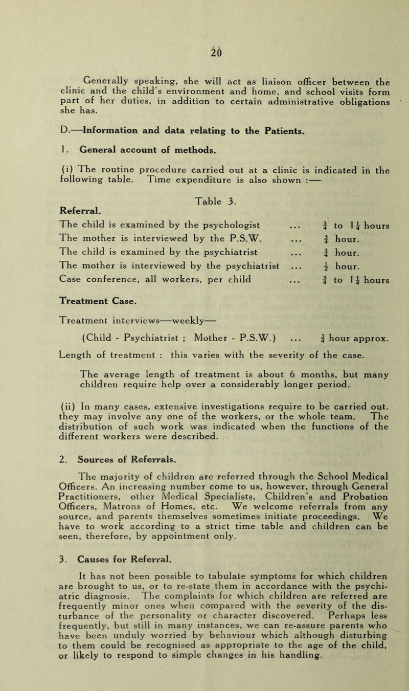 Generally speaking, she will act as liaison officer between the clinic and the child’s environment and home, and school visits form part of her duties, in addition to certain administrative obligations she has. D.—Information and data relating to the Patients. 1. General account of methods. (i) The routine procedure carried out at a clinic is indicated in the following table. Time expenditure is also shown : Table 3. Referral. The child is examined by the psychologist The mother is interviewed by the P.S.W. The child is examined by the psychiatrist The mother is interviewed by the psychiatrist Case conference, all workers, per child Treatment Case. Treatment interviews—weekly (Child - Psychiatrist ; Mother - P.S.W.) I to 1 5 hours 5 hour. I hour, i hour. I to 15 hours I hour approx. Length of treatment : this varies with the severity of the case. The average length of treatment is about 6 months, but many children require help over a considerably longer period. (ii) In many cases, extensive investigations require to be carried out. they may involve any one of the workers, or the whole team. The distribution of such work was indicated when the functions of the different workers were described. 2. Sources of Referrals. The majority of children are referred through the School Medical Officers. An increasing number come to us, however, through General Practitioners, other Medical Specialists, Children’s and Probation Officers, Matrons of Homes, etc. We welcome referrals from any source, and parents themselves sometimes initiate proceedings. We have to work according to a strict time table and children can be seen, therefore, by appointment only. 3. Causes for Referral. It has not been possible to tabulate symptoms for which children are brought to us, or to re-state them in accordance with the psychi- atric diagnosis. The complaints for which children are referred are frequently minor ones when compared with the severity of the dis- turbance of the personality or character discovered. Perhaps less frequently, but still in many instances, we can re-assure parents who have been unduly worried by behaviour which although disturbing to them could be recognised as appropriate to the age of the child, or likely to respond to simple changes in his handling.