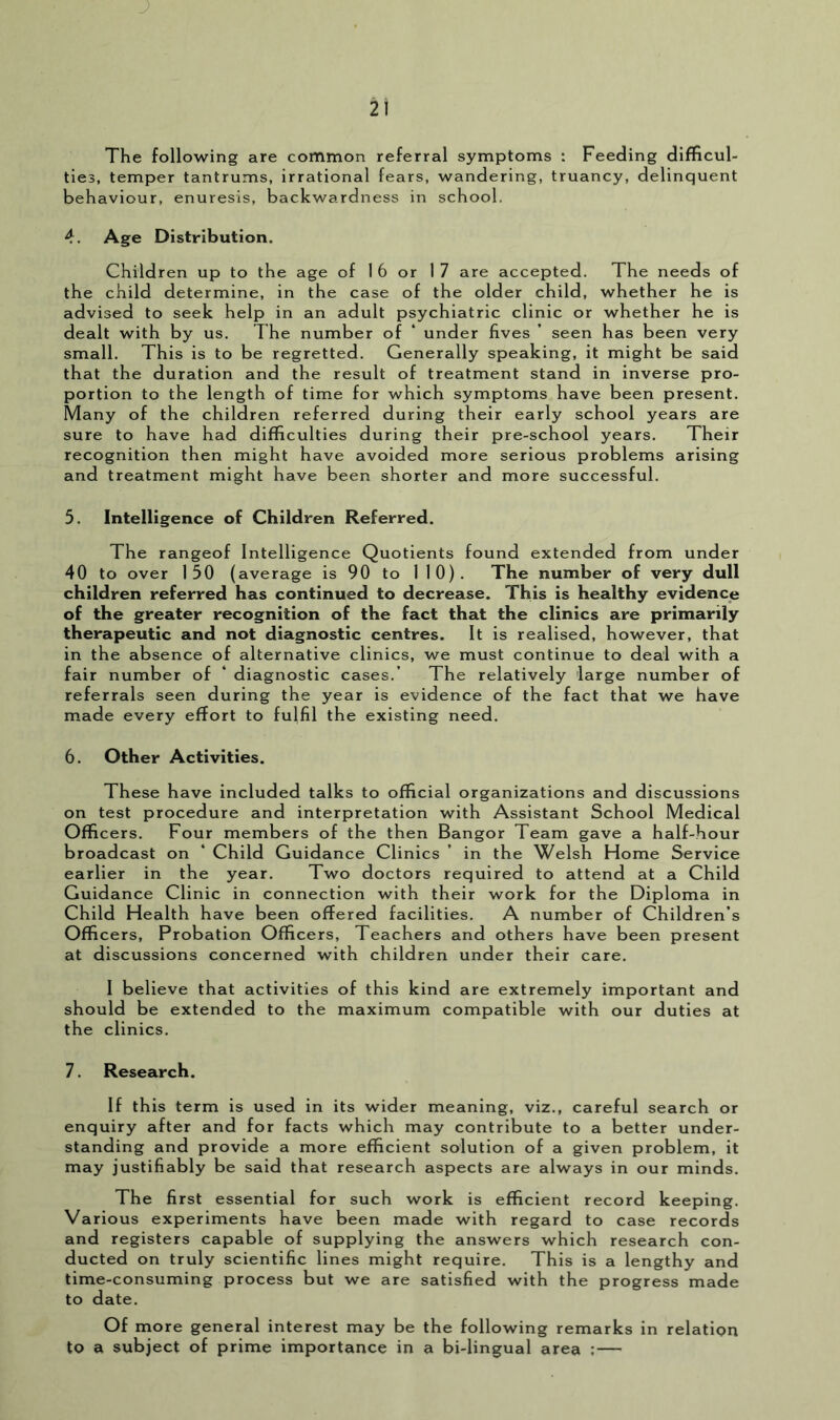 The following are common referral symptoms : Feeding difficul- ties, temper tantrums, irrational fears, wandering, truancy, delinquent behaviour, enuresis, backwardness in school. 4. Age Distribution. Children up to the age of I 6 or 17 are accepted. The needs of the child determine, in the case of the older child, whether he is advised to seek help in an adult psychiatric clinic or whether he is dealt with by us. The number of ‘ under fives ’ seen has been very small. This is to be regretted. Generally speaking, it might be said that the duration and the result of treatment stand in inverse pro- portion to the length of time for which symptoms have been present. Many of the children referred during their early school years are sure to have had difficulties during their pre-school years. Their recognition then might have avoided more serious problems arising and treatment might have been shorter and more successful. 5. Intelligence of Children Referred. The rangeof Intelligence Quotients found extended from under 40 to over 150 ( average is 90 to 110). The number of very dull children referred has continued to decrease. This is healthy evidence of the greater recognition of the fact that the clinics are primarily therapeutic and not diagnostic centres. It is realised, however, that in the absence of alternative clinics, we must continue to deal with a fair number of ‘ diagnostic cases.’ The relatively large number of referrals seen during the year is evidence of the fact that we have made every effort to fulfil the existing need. 6. Other Activities. These have included talks to official organizations and discussions on test procedure and interpretation with Assistant School Medical Officers. Four members of the then Bangor Team gave a half-hour broadcast on ‘ Child Guidance Clinics ’ in the Welsh Home Service earlier in the year. Two doctors required to attend at a Child Guidance Clinic in connection with their work for the Diploma in Child Health have been offered facilities. A number of Children’s Officers, Probation Officers, Teachers and others have been present at discussions concerned with children under their care. 1 believe that activities of this kind are extremely important and should be extended to the maximum compatible with our duties at the clinics. 7. Research. If this term is used in its wider meaning, viz., careful search or enquiry after and for facts which may contribute to a better under- standing and provide a more efficient solution of a given problem, it may justifiably be said that research aspects are always in our minds. The first essential for such work is efficient record keeping. Various experiments have been made with regard to case records and registers capable of supplying the answers which research con- ducted on truly scientific lines might require. This is a lengthy and time-consuming process but we are satisfied with the progress made to date. Of more general interest may be the following remarks in relation to a subject of prime importance in a bi-lingual area :—
