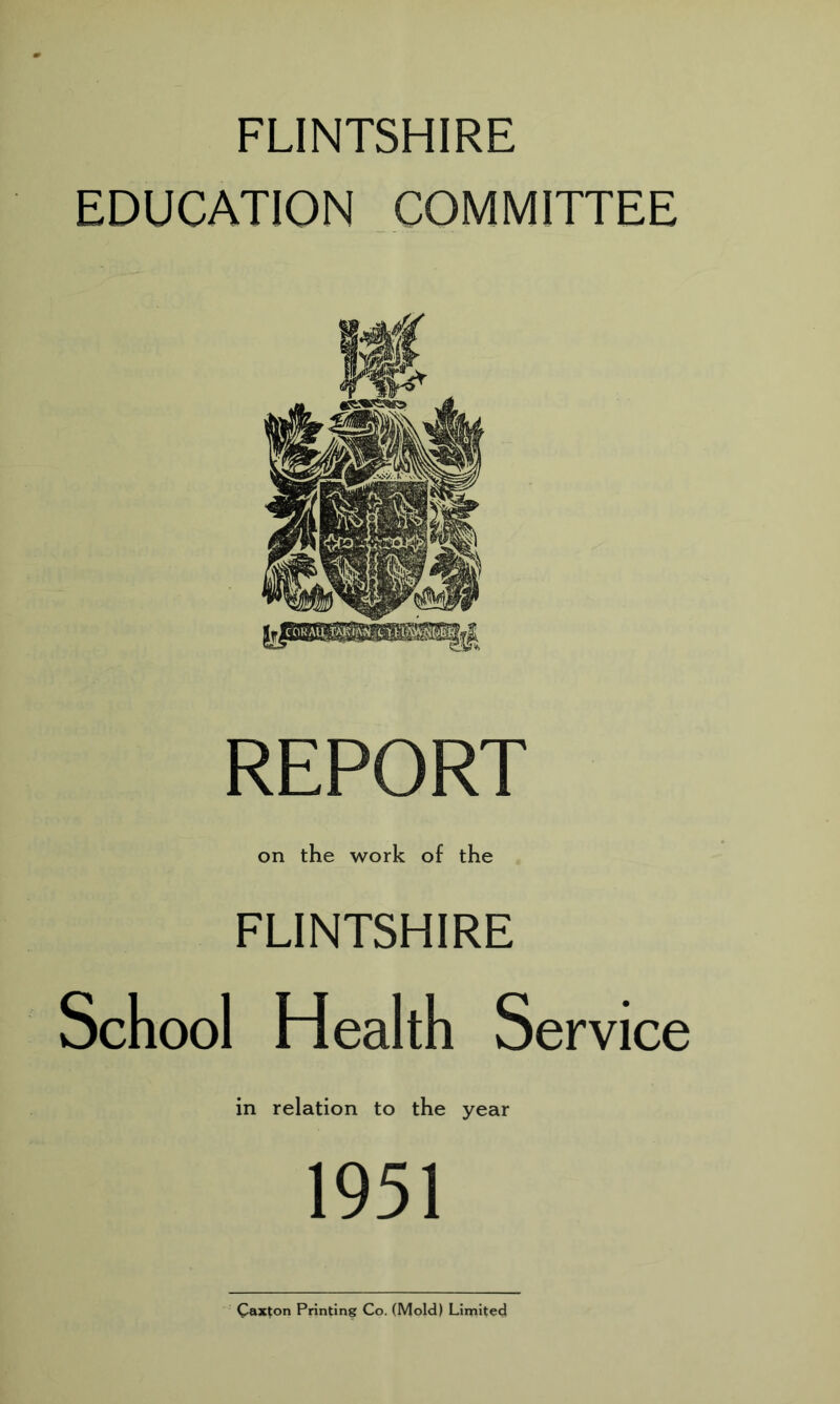 FLINTSHIRE EDUCATION COMMITTEE REPORT on the work of the FLINTSHIRE School Health Service in relation to the year 1951 Caxton Printing Co. (Mold) Limited