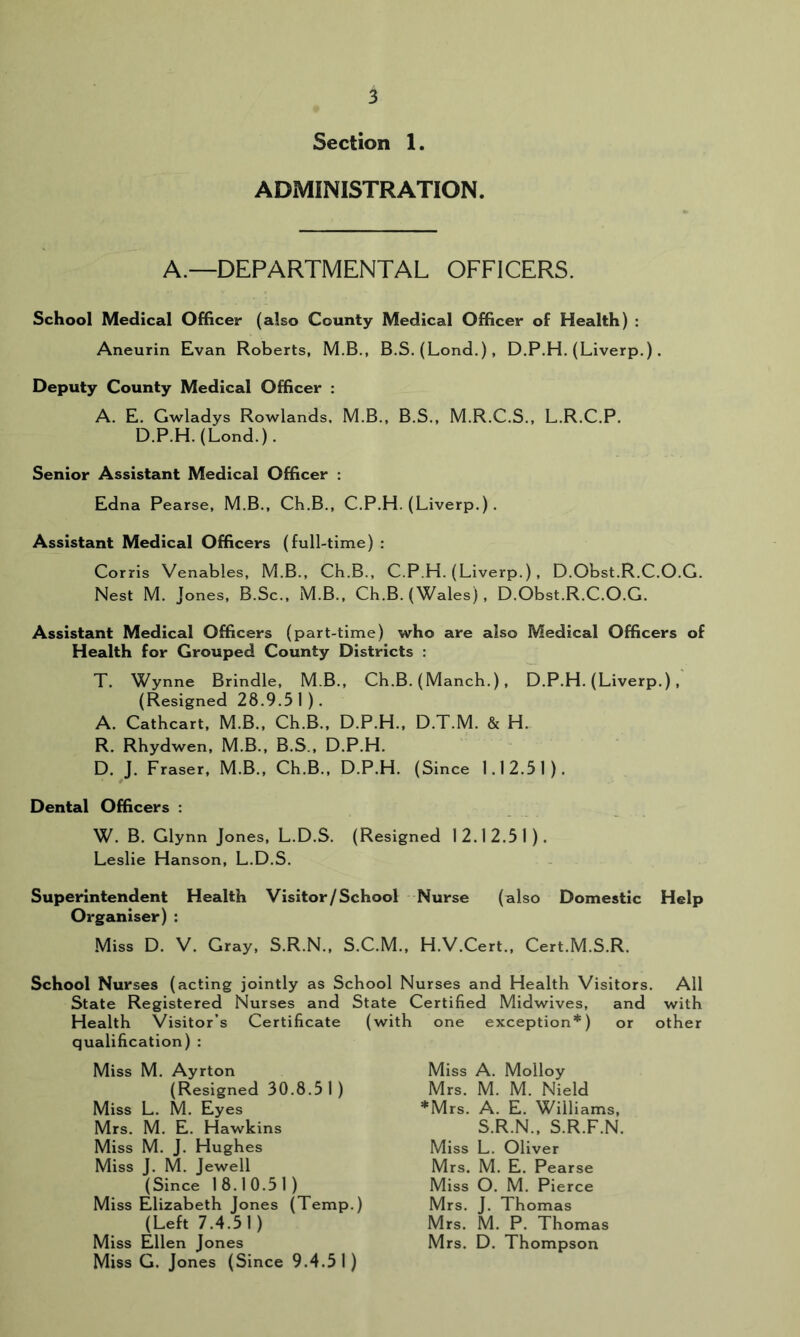 Section 1. ADMINISTRATION. A.—DEPARTMENTAL OFFICERS. School Medical Officer (also County Medical Officer of Health) : Aneurin Evan Roberts, M.B., B.S. (Lond.), D.P.H. (Liverp.). Deputy County Medical Officer : A. E. Gwladys Rowlands. M.B., B.S., M.R.C.S., L.R.C.P. D.P.H. (Lond.). Senior Assistant Medical Officer : Edna Pearse, M.B., Ch.B., C.P.H. (Liverp.). Assistant Medical Officers (full-time) : Corris Venables, M.B., Ch.B., C.P.H. (Liverp.) , D.Obst.R.C.O.G. Nest M. Jones, B.Sc., M.B., Ch.B. (Wales) , D.Obst.R.C.O.G. Assistant Medical Officers (part-time) who are also Medical Officers of Health for Grouped County Districts : T. Wynne Brindle, M.B., Ch.B. (Manch.), D.P.H. (Liverp.), (Resigned 28.9.51). A. Cathcart, M.B., Ch.B., D.P.H., D.T.M. & H. R. Rhydwen, M.B., B.S., D.P.H. D. J. Fraser, M.B., Ch.B., D.P.H. (Since 1.12.51). Dental Officers : W. B. Glynn Jones, L.D.S. (Resigned 12.12.51). Leslie Hanson, L.D.S. Superintendent Health Visitor/School Nurse (also Domestic Help Organiser) : Miss D. V. Gray, S.R.N., S.C.M., H.V.Cert., Cert.M.S.R. School Nurses (acting jointly as School Nurses and Health Visitors. All State Registered Nurses and State Certified Midwives, and with Health Visitor’s Certificate (with one exception*) or other qualification) : Miss M. Ayrton (Resigned 30.8.51) Miss L. M. Eyes Mrs. M. E. Hawkins Miss M. J. Hughes Miss J. M. Jewell (Since 18.10.51) Miss Elizabeth Jones (Temp.) (Left 7.4.51) Miss Ellen Jones Miss G. Jones (Since 9.4.51) Miss A. Molloy Mrs. M. M. Nield *Mrs. A. E. Williams, S.R.N., S.R.F.N. Miss L. Oliver Mrs. M. E. Pearse Miss O. M. Pierce Mrs. J. Thomas Mrs. M. P. Thomas Mrs. D. Thompson