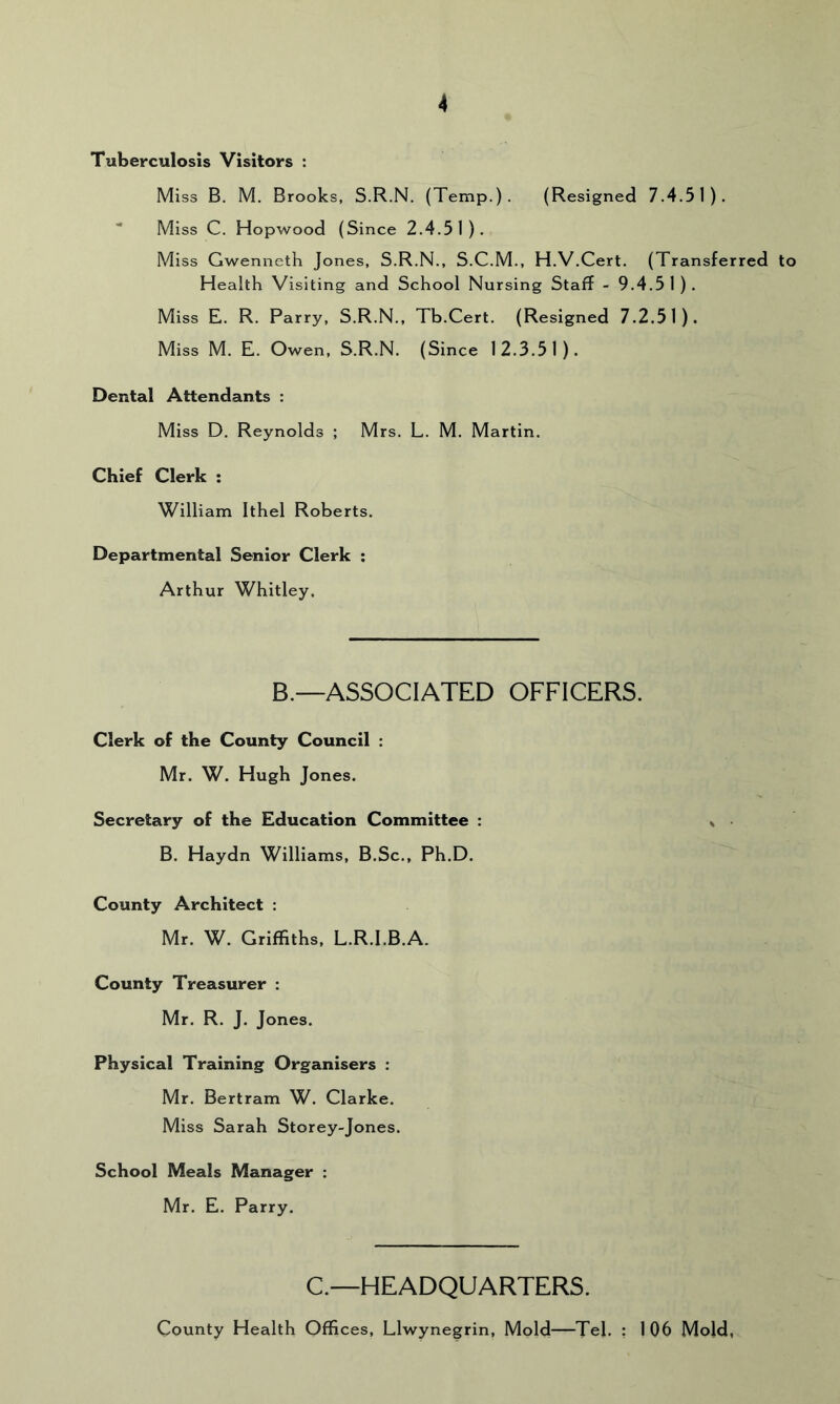 Tuberculosis Visitors : Miss B. M. Brooks, S.R.N. (Temp.). (Resigned 7.4.51).  Miss C. Hopwood (Since 2.4.51), Miss Gwenneth Jones, S.R.N., S.C.M., H.V.Cert. (Transferred to Health Visiting and School Nursing Staff - 9.4.51). Miss E. R. Parry, S.R.N., Tb.Cert. (Resigned 7.2.51). Miss M. E. Owen, S.R.N. (Since 12.3.51). Dental Attendants : Miss D. Reynolds ; Mrs. L. M. Martin. Chief Clerk : William Ithel Roberts. Departmental Senior Clerk ; Arthur Whitley. B.—ASSOCIATED OFFICERS. Clerk of the County Council : Mr. W. Hugh Jones. Secretary of the Education Committee : B. Haydn Williams, B.Sc., Ph.D. County Architect : Mr. W. Griffiths, L.R.I.B.A. County Treasurer : Mr. R. J. Jones. Physical Training Organisers : Mr. Bertram W. Clarke. Miss Sarah Storey-Jones. School Meals Manager : Mr. E. Parry. C.—HEADQUARTERS. County Health Offices, Llwynegrin, Mold—Tel. ; 106 Mold,