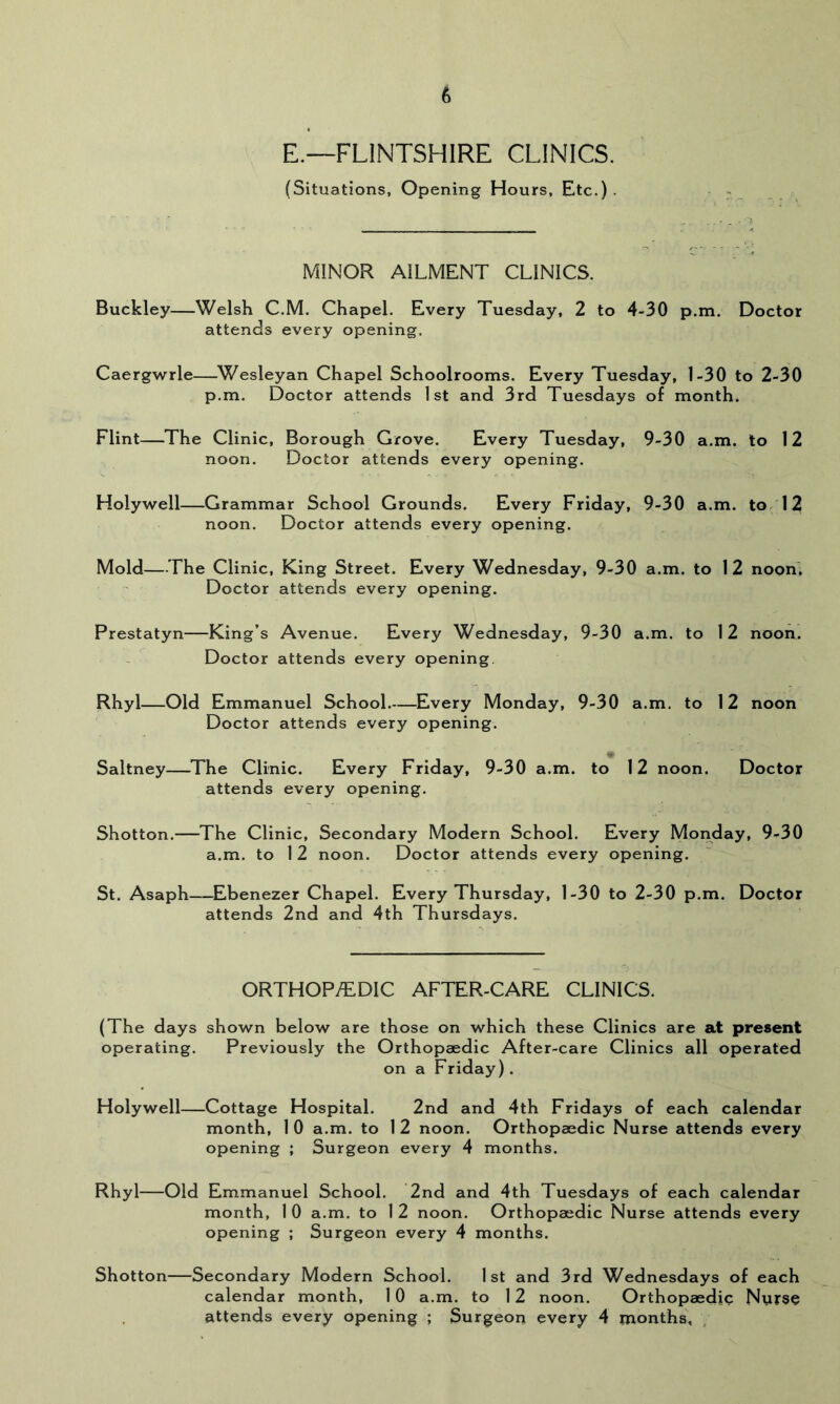 E.—FLINTSHIRE CLINICS. (Situations, Opening Hours, Etc.) . MINOR AILMENT CLINICS. Buckley—Welsh C.M. Chapel, Every Tuesday, 2 to 4-30 p.m. Doctor attends every opening. Caergwrie—^Wesleyan Chapel Schoolrooms. Every Tuesday, 1-30 to 2-30 p.m. Doctor attends 1st and 3rd Tuesdays of month. Flint—The Clinic, Borough Grove. Every Tuesday, 9-30 a.m. to 12 noon. Doctor attends every opening. Holywell—Grammar School Grounds. Every Friday, 9-30 a.m. to 12 noon. Doctor attends every opening. Mold—The Clinic, King Street. Every Wednesday, 9-30 a.m. to 12 noon'. Doctor attends every opening. Prestatyn—King’s Avenue. Every Wednesday, 9-30 a.m. to 12 noon. Doctor attends every opening. Rhyl—Old Emmanuel School.—Every Monday, 9-30 a.m. to 12 noon Doctor attends every opening. Saltney—The Clinic. Every Friday, 9-30 a.m. to 12 noon. Doctor attends every opening. Shotton.—The Clinic, Secondary Modern School. Every Monday, 9-30 a.m. to 1 2 noon. Doctor attends every opening. St. Asaph—Ebenezer Chapel. Every Thursday, 1-30 to 2-30 p.m. Doctor attends 2nd and 4th Thursdays. ORTHOP/EDIC AFTER-CARE CLINICS. (The days shown below are those on which these Clinics are at present operating. Previously the Orthopaedic After-care Clinics all operated on a Friday). Holywell—Cottage Hospital. 2nd and 4th Fridays of each calendar month, 1 0 a.m. to 1 2 noon. Orthopaedic Nurse attends every opening ; Surgeon every 4 months. Rhyl—Old Emmanuel School. 2nd and 4th Tuesdays of each calendar month, 1 0 a.m. to 1 2 noon. Orthopaedic Nurse attends every opening ; Surgeon every 4 months. Shotton—Secondary Modern School. 1st and 3rd Wednesdays of each calendar month, 10 a.m. to 12 noon. Orthopaedic Nurse attends every opening ; Surgeon every 4 months, ;