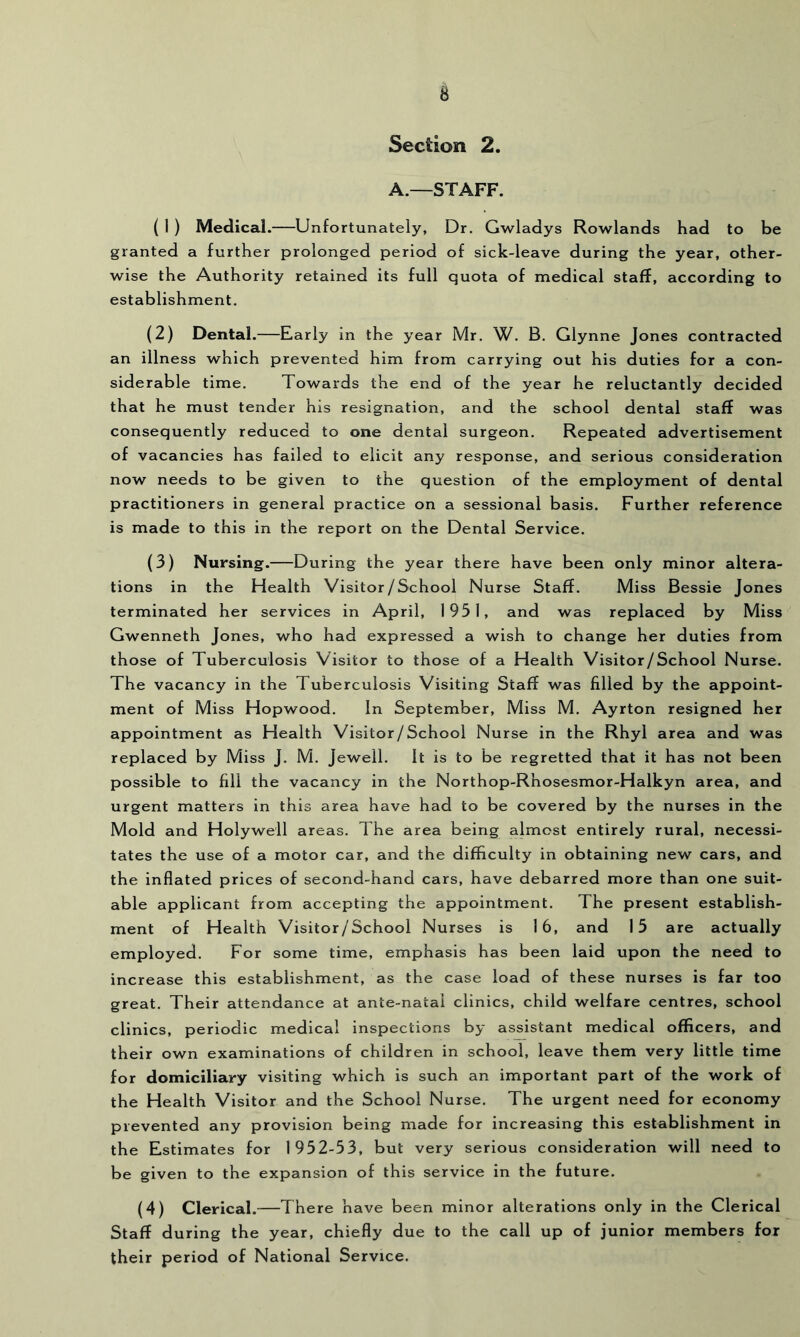 Section 2. A.—STAFF. ( 1 ) Medical.—Unfortunately, Dr. Gwladys Rowlands had to be granted a further prolonged period of sick-leave during the year, other- wise the Authority retained its full quota of medical staff, according to establishment. (2) Dental.—Early in the year Mr. W. B. Glynne Jones contracted an illness which prevented him from carrying out his duties for a con- siderable time. Towards the end of the year he reluctantly decided that he must tender his resignation, and the school dental staff was consequently reduced to one dental surgeon. Repeated advertisement of vacancies has failed to elicit any response, and serious consideration now needs to be given to the question of the employment of dental practitioners in general practice on a sessional basis. Further reference is made to this in the report on the Dental Service. (3) Nursing.—During the year there have been only minor altera- tions in the Health Visitor/School Nurse Staff. Miss Bessie Jones terminated her services in April, 1951, and was replaced by Miss Gwenneth Jones, who had expressed a wish to change her duties from those of Tuberculosis Visitor to those of a Health Visitor/School Nurse. The vacancy in the Tuberculosis Visiting Staff was filled by the appoint- ment of Miss Hopwood. In September, Miss M. Ayrton resigned her appointment as Health Visitor/School Nurse in the Rhyl area and was replaced by Miss J. M. Jewell. It is to be regretted that it has not been possible to fill the vacancy in the Northop-Rhosesmor-Halkyn area, and urgent matters in this area have had to be covered by the nurses in the Mold and Holywell areas. The area being almost entirely rural, necessi- tates the use of a motor car, and the difficulty in obtaining new cars, and the inflated prices of second-hand cars, have debarred more than one suit- able applicant from accepting the appointment. The present establish- ment of Health Visitor/School Nurses is 16, and 15 are actually employed. For some time, emphasis has been laid upon the need to increase this establishment, as the case load of these nurses is far too great. Their attendance at ante-natal clinics, child welfare centres, school clinics, periodic medical inspections by assistant medical officers, and their own examinations of children in school, leave them very little time for domiciliary visiting which is such an important part of the work of the Health Visitor and the School Nurse. The urgent need for economy prevented any provision being made for increasing this establishment in the Estimates for 1952-53, but very serious consideration will need to be given to the expansion of this service in the future. (4) Clerical.—There have been minor alterations only in the Clerical Staff during the year, chiefly due to the call up of junior members for their period of National Service.