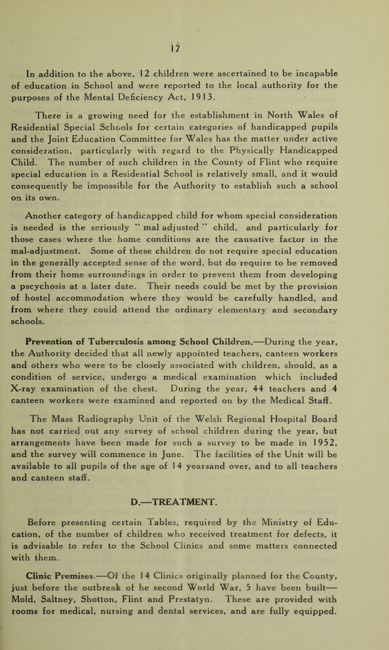 In addition to the above, 1 2 children were ascertained to be incapable of education in School and were reported to the local authority for the purposes of the Mental Deficiency Act, 1913. There Is a growing need for the establishment in North Wales of Residential Special Schools for certain categories of handicapped pupils and the Joint Education Committee for Wales has the matter under active consideration, particularly with regard to the Physically Handicapped Child. The number of such children In the County of Flint who require special education in a Residential School is relatively small, and it would consequently be impossible for the Authority to establish such a school on its own. Another category of handicapped child for whom special consideration is needed is the seriously “ mal adjusted ” child, and particularly for those cases where the home conditions are the causative factor in the mal-adjustment. Some of these children do not require special education in the generally accepted sense of the word, but do require to be removed from their home surroundings in order to prevent them from developing a pscychosis at a later date. Their needs could be met by the provision of hostel accommodation where they would be carefully handled, and from where they could attend the ordinary elementary and secondary schools. Prevention of Tuberculosis among School Children.—During the year, the Authority decided that all newly appointed teachers, canteen workers and others who were to be closely associated with children, should, as a condition of service, undergo a medical examination which included X-ray examination of the chest. During the year, 44 teachers and 4 canteen workers were examined and reported on by the Medical Staff. The Mass Radiography Unit of the Welsh Regional Hospital Board has not carried out any survey of school children during the year, but arrangements have been made for such a survey to be made in 1952, and the survey will commence in June. The facilities of the Unit will be available to all pupils of the age of I 4 yearsand over, and to all teachers and canteen staff. D.—TREATMENT. Before presenting certain Tables, required by the Ministry of Edu- cation, of the number of children who received treatment for defects, it is advisable to refer to the School Clinics and some matters connected with them. Clinic Premises.—Of the 1 4 Clinics originally planned for the County, just before the outbreak of he second World War, 5 have been built— Mold, Saltney, Shotton, Flint and Prestatyn. These are provided with rooms for medical, nursing and dental services, and are fully equipped.