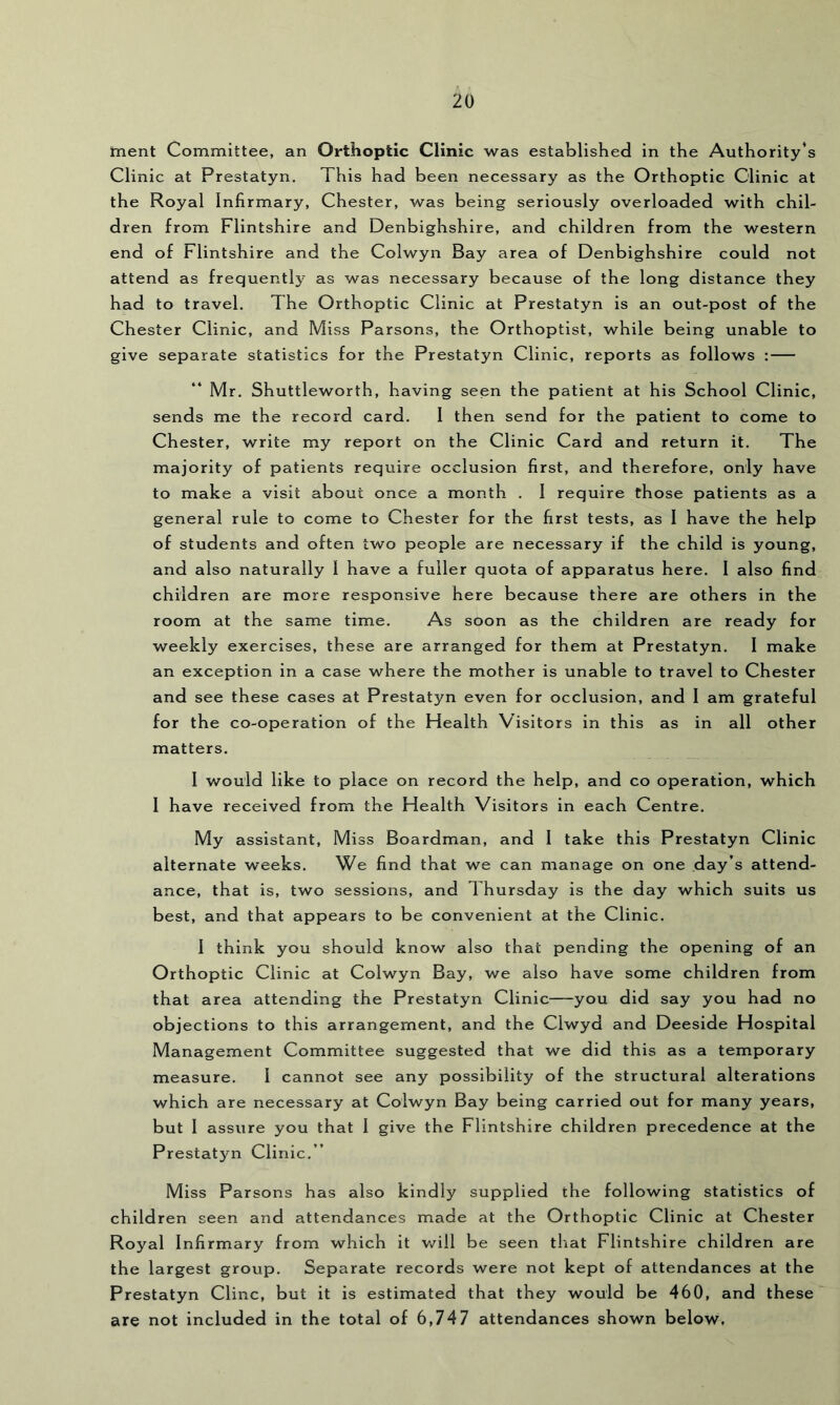 ment Committee, an Orthoptic Clinic was established in the Authority's Clinic at Prestatyn. This had been necessary as the Orthoptic Clinic at the Royal Infirmary, Chester, was being seriously overloaded with chil- dren from Flintshire and Denbighshire, and children from the western end of Flintshire and the Colwyn Bay area of Denbighshire could not attend as frequently as was necessary because of the long distance they had to travel. The Orthoptic Clinic at Prestatyn is an out-post of the Chester Clinic, and Miss Parsons, the Orthoptist, while being unable to give separate statistics for the Prestatyn Clinic, reports as follows : Mr. Shuttleworth, having seen the patient at his School Clinic, sends me the record card. I then send for the patient to come to Chester, write my report on the Clinic Card and return it. The majority of patients require occlusion first, and therefore, only have to make a visit about once a month . I require those patients as a general rule to come to Chester for the first tests, as I have the help of students and often two people are necessary if the child is young, and also naturally 1 have a fuller quota of apparatus here. I also find children are more responsive here because there are others in the room at the same time. As soon as the children are ready for weekly exercises, these are arranged for them at Prestatyn. I make an exception in a case where the mother is unable to travel to Chester and see these cases at Prestatyn even for occlusion, and I am grateful for the co-operation of the Health Visitors in this as in all other matters. I would like to place on record the help, and co operation, which I have received from the Health Visitors in each Centre. My assistant. Miss Boardman, and 1 take this Prestatyn Clinic alternate weeks. We find that we can manage on one day’s attend- ance, that is, two sessions, and Thursday is the day which suits us best, and that appears to be convenient at the Clinic. I think you should know also that pending the opening of an Orthoptic Clinic at Colwyn Bay, we also have some children from that area attending the Prestatyn Clinic—you did say you had no objections to this arrangement, and the Clwyd and Deeside Hospital Management Committee suggested that we did this as a temporary measure. I cannot see any possibility of the structural alterations which are necessary at Colwyn Bay being carried out for many years, but I assure you that I give the Flintshire children precedence at the Prestatyn Clinic.” Miss Parsons has also kindly supplied the following statistics of children seen and attendances made at the Orthoptic Clinic at Chester Royal Infirmary from which it v/ill be seen tliat Flintshire children are the largest group. Separate records were not kept of attendances at the Prestatyn Cline, but it is estimated that they would be 460, and these are not included in the total of 6,747 attendances shown below.