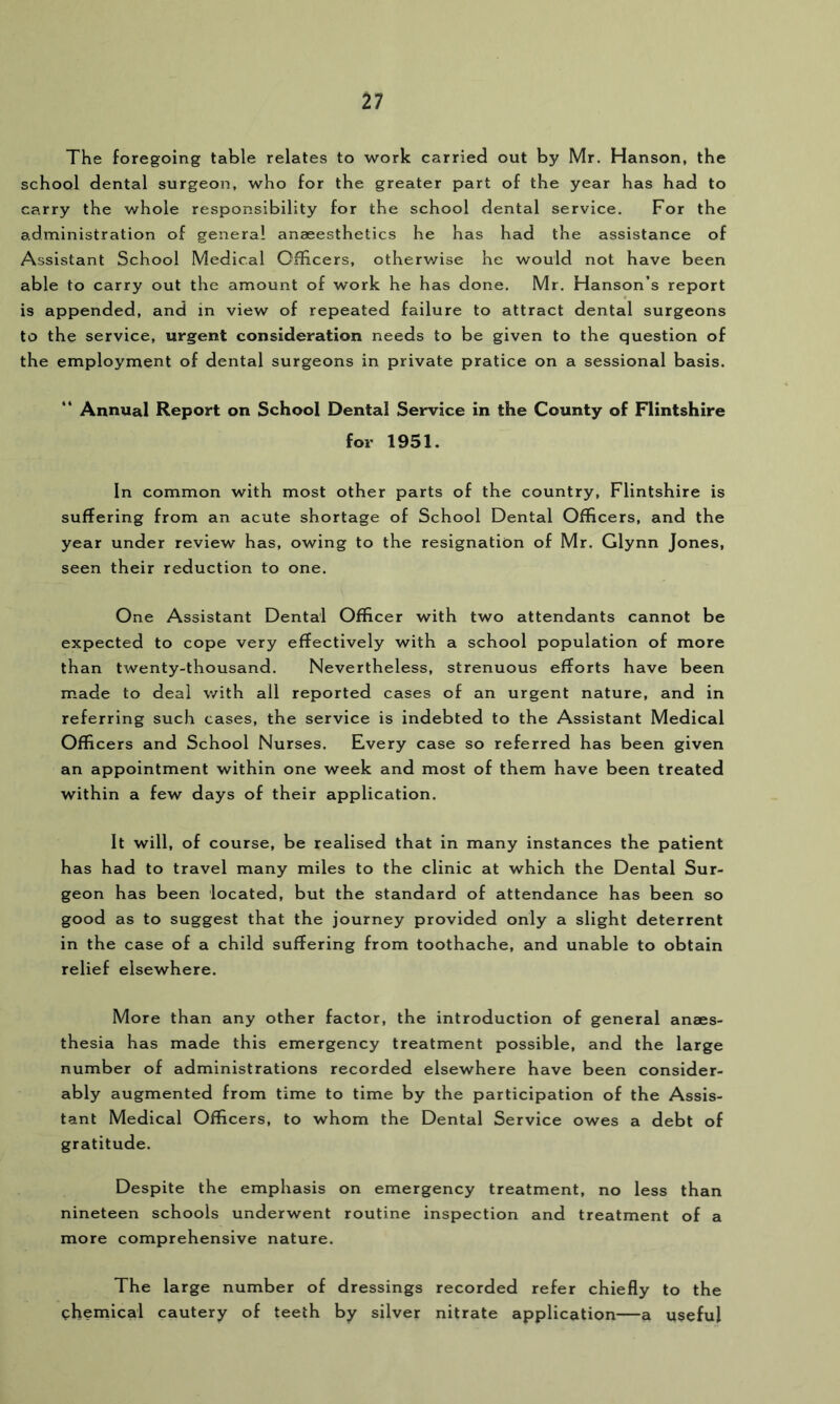 The foregoing table relates to work carried out by Mr. Hanson, the school dental surgeon, who for the greater part of the year has had to carry the whole responsibility for the school dental service. For the administration of general anaeesthetics he has had the assistance of Assistant School Medical Officers, otherwise he would not have been able to carry out the amount of work he has done. Mr. Hanson’s report is appended, and in view of repeated failure to attract dental surgeons to the service, urgent consideration needs to be given to the question of the employment of dental surgeons in private pratice on a sessional basis. ” Annual Report on School Dental Service in the County of Flintshire for 1951. In common with most other parts of the country, Flintshire is suffering from an acute shortage of School Dental Officers, and the year under review has, owing to the resignation of Mr. Glynn Jones, seen their reduction to one. One Assistant Dental Officer with two attendants cannot be expected to cope very effectively with a school population of more than twenty-thousand. Nevertheless, strenuous efforts have been made to deal with all reported cases of an urgent nature, and in referring such cases, the service is indebted to the Assistant Medical Officers and School Nurses. Every case so referred has been given an appointment within one week and most of them have been treated within a few days of their application. It will, of course, be realised that in many instances the patient has had to travel many miles to the clinic at which the Dental Sur- geon has been located, but the standard of attendance has been so good as to suggest that the journey provided only a slight deterrent in the case of a child suffering from toothache, and unable to obtain relief elsewhere. More than any other factor, the introduction of general anaes- thesia has made this emergency treatment possible, and the large number of administrations recorded elsewhere have been consider- ably augmented from time to time by the participation of the Assis- tant Medical Officers, to whom the Dental Service owes a debt of gratitude. Despite the emphasis on emergency treatment, no less than nineteen schools underwent routine inspection and treatment of a more comprehensive nature. The large number of dressings recorded refer chiefly to the phemical cautery of teeth by silver nitrate application—a useful