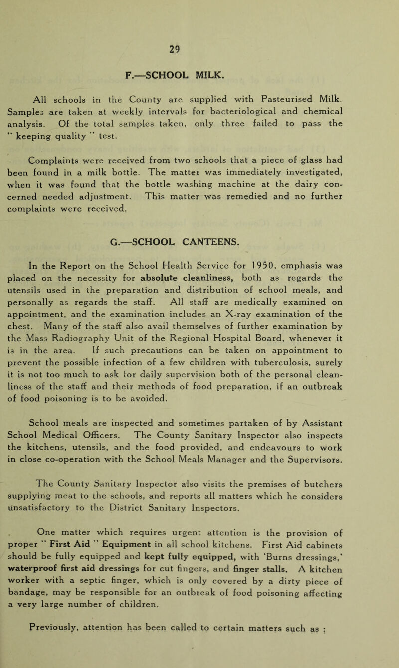 F.—SCHOOL MILK. All schools in the County are supplied with Pasteurised Milk. Samples are taken at v/eekly intervals for bacteriological and chemical analysis. Of the total samples taken, only three failed to pass the “ keeping quality ” test. Complaints were received from two schools that a piece of glass had been found in a milk bottle. The matter was immediately investigated, when it was found that the bottle washing machine at the dairy con- cerned needed adjustment. This matter was remedied and no further complaints were received, G.—SCHOOL CANTEENS. In the Report on the School Health Service for 1950, emphasis was placed on the necessity for absolute cleanliness, both as regards the utensils used in the preparation and distribution of school meals, and personally as regards the staff. All staff are medically examined on appointment, and the examination includes an X-ray examination of the chest. Many of the staff also avail themselves of further examination by the Mass Radiography Unit of the Regional Hospital Board, whenever it is in the area. If such precautions can be taken on appointment to prevent the possible infection of a few children with tuberculosis, surely it is not too much to ask lor daily supervision both of the personal clean- liness of the staff and their methods of food preparation, if an outbreak of food poisoning is to be avoided. School meals are inspected and sometimes partaken of by Assistant School Medical Officers. The County Sanitary Inspector also inspects the kitchens, utensils, and the food provided, and endeavours to work in close co-operation with the School Meals Manager and the Supervisors. The County Sanitary Inspector also visits the premises of butchers supplying meat to the schools, and reports all matters which he considers unsatisfactory to the District Sanitary Inspectors. One matter which requires urgent attention is the provision of proper “ First Aid ” Equipment in ail school kitchens. First Aid cabinets should be fully equipped and kept fully equipped, with ‘Burns dressings,’ waterproof first aid dressings for cut fingers, and finger stalls. A kitchen worker with a septic finger, which is only covered by a dirty piece of bandage, may be responsible for an outbreak of food poisoning affecting a very large number of children. Previously, attention has been called to certain matters such as :