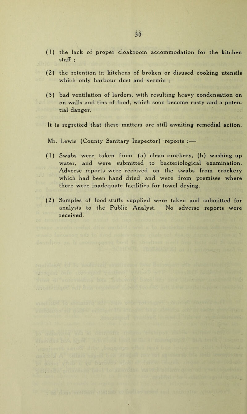 ( 1 ) the lack of proper cloakroom accommodation for the kitchen staff ; (2) the retention in kitchens of broken or disused cooking utensils which only harbour dust and vermin ; (3) bad ventilation of larders, with resulting heavy condensation on on walls and tins of food, which soon become rusty and a poten- tial danger. It is regretted that these matters are still awaiting remedial action. Mr. Lewis (County Sanitary Inspector) reports :— ( 1 ) Swabs were taken from (a) clean crockery, (b) washing up water, and were submitted to bacteriological examination. Adverse reports were received on the swabs from crockery which had been hand dried and were from premises where there were inadequate facilities for towel drying. (2) Samples of food-stuffs supplied were taken and submitted for analysis to the Public Analyst. No adverse reports were received.