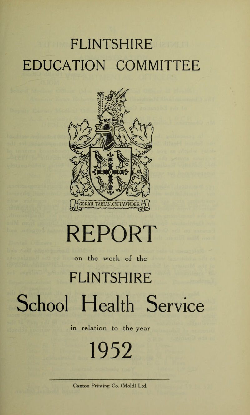 FLINTSHIRE EDUCATION COMMITTEE REPORT on the work of the FLINTSHIRE School Health Service in relation to the year 1952 Caxton Printing Co. (Mold) Ltd,