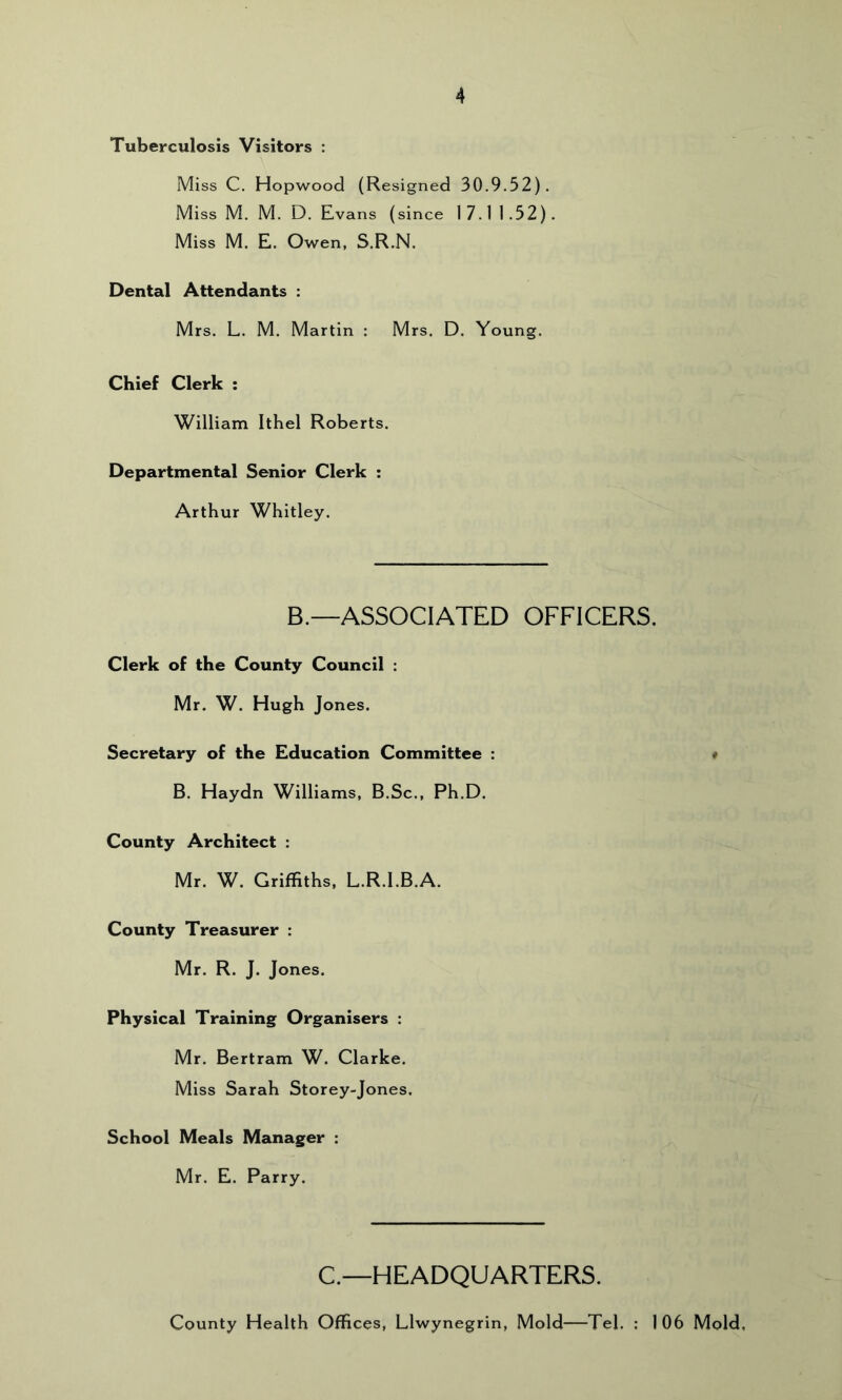 Tuberculosis Visitors : Miss C. Hopwood (Resigned 30.9.52). Miss M. M. D. Evans (since 17.11 .52) . Miss M. E. Owen, S.R.N. Dental Attendants : Mrs. L. M. Martin : Mrs. D. Young. Chief Clerk : William Ithel Roberts. Departmental Senior Clerk : Arthur Whitley. B.—ASSOCIATED OFFICERS. Clerk of the County Council : Mr. W. Hugh Jones. Secretary of the Education Committee : # B. Haydn Williams, B.Sc., Ph.D. County Architect : Mr. W. Griffiths, L.R.l.B.A. County Treasurer : Mr. R. J. Jones. Physical Training Organisers : Mr. Bertram W. Clarke. Miss Sarah Storey-Jones. School Meals Manager : Mr. E. Parry. C.—HEADQUARTERS. County Health Offices, Llwynegrin, Mold—Tel. : 106 Mold,